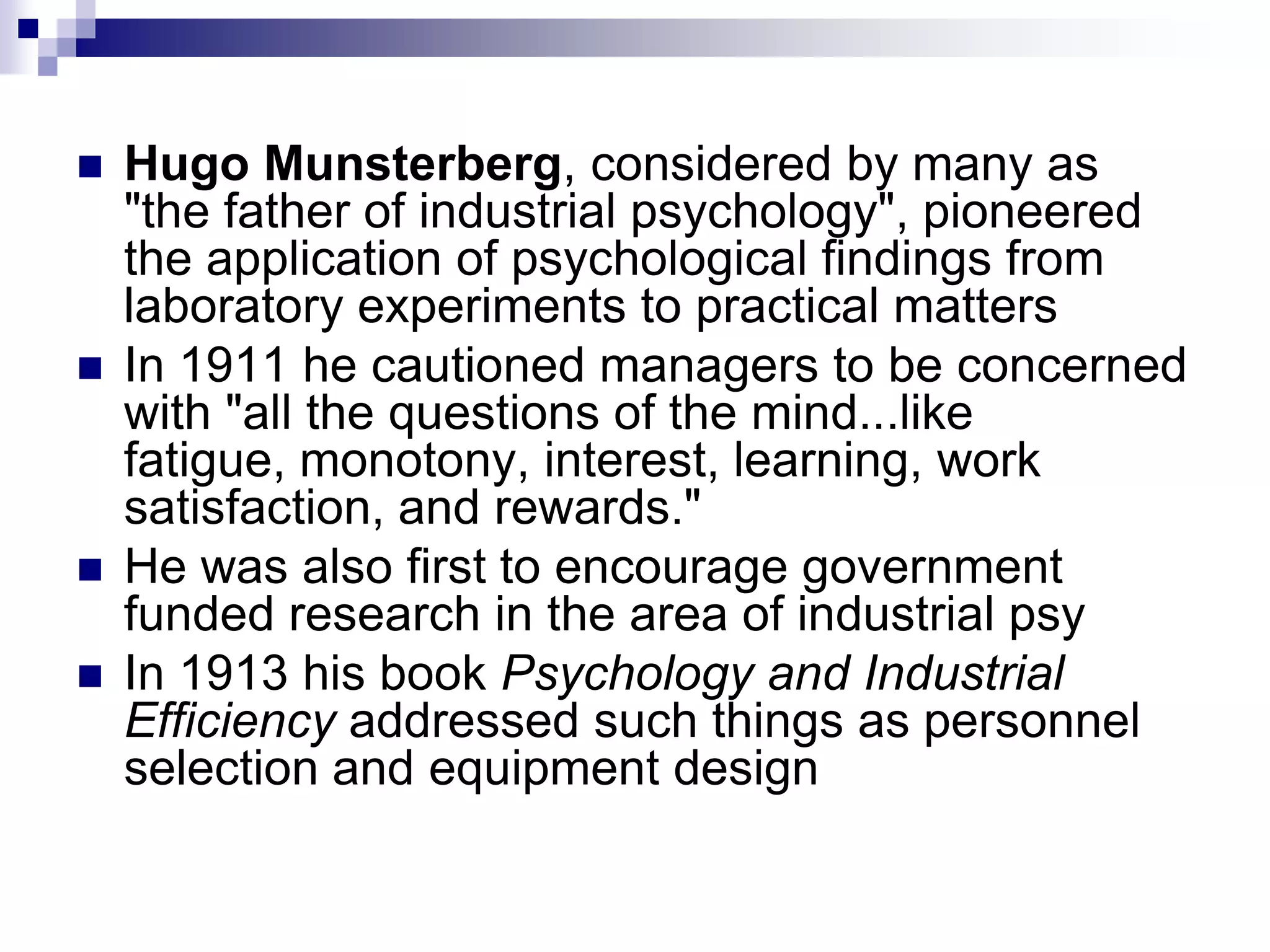 Hugo Munsterberg, considered by many as "the father of industrial psychology", pioneered the application of psychological findings from laboratory experiments to practical matters In 1911 he cautioned managers to be concerned with "all the questions of the mind...like fatigue, monotony, interest, learning, work satisfaction, and rewards." He was also first to encourage government funded research in the area of industrial psy In 1913 his book Psychology and Industrial Efficiency addressed such things as personnel selection and equipment design