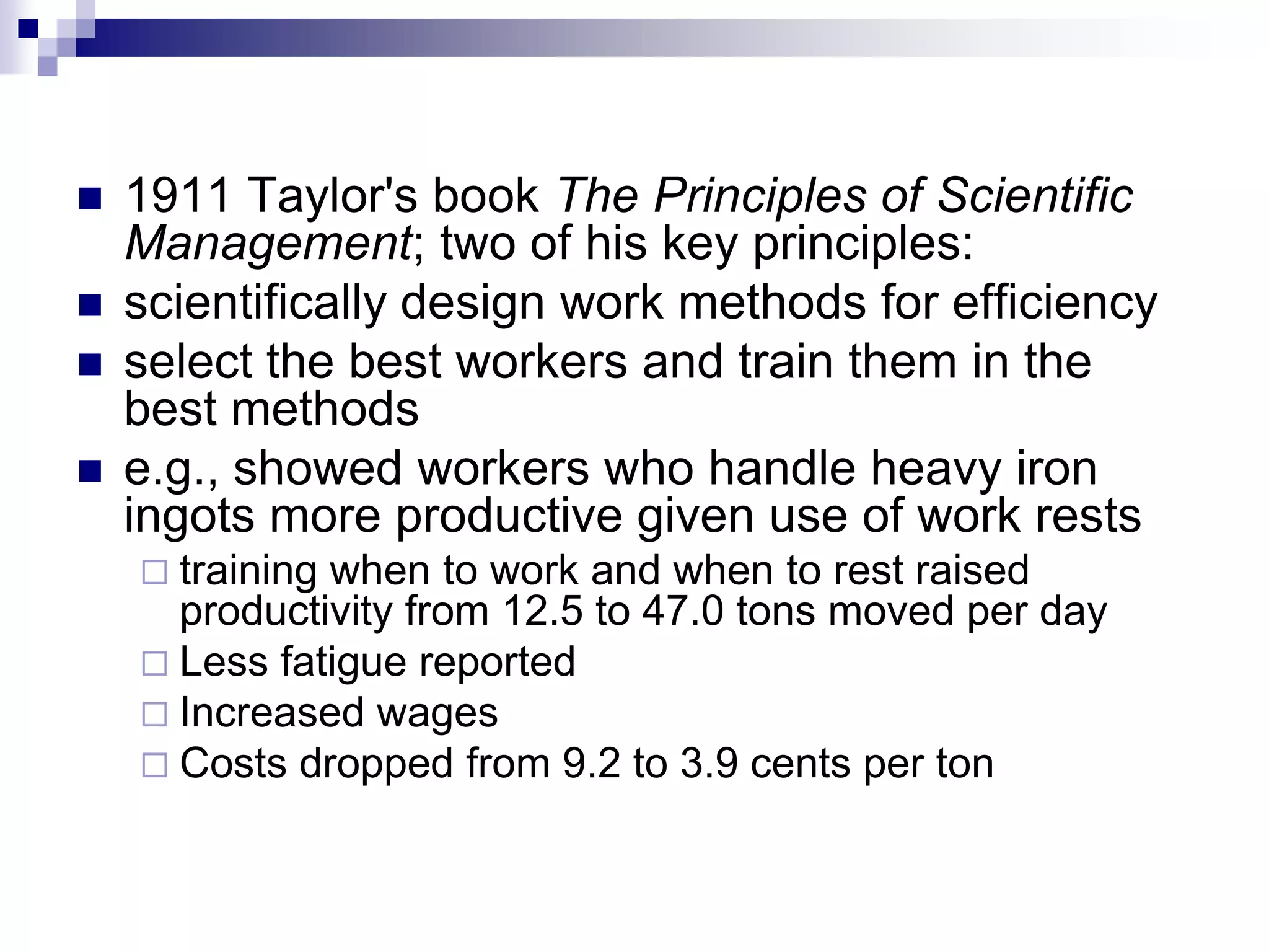 1911 Taylor's book The Principles of Scientific Management; two of his key principles: scientifically design work methods for efficiency select the best workers and train them in the best methodse.g., showed workers who handle heavy iron ingots more productive given use of work rests training when to work and when to rest raised productivity from 12.5 to 47.0 tons moved per day Less fatigue reported Increased wages Costs dropped from 9.2 to 3.9 cents per ton