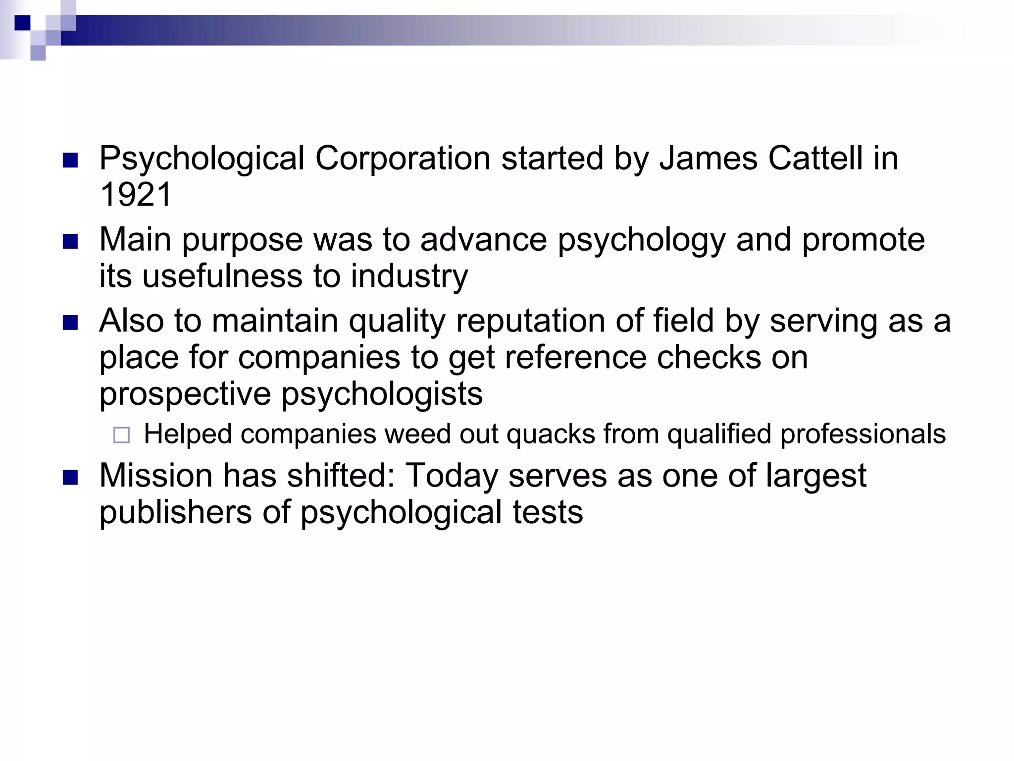 Psychological Corporation started by James Cattell in 1921 Main purpose was to advance psychology and promote its usefulness to industry Also to maintain quality reputation of field by serving as a place for companies to get reference checks on prospective psychologists Helped companies weed out quacks from qualified professionalsMission has shifted: Today serves as one of largest publishers of psychological tests