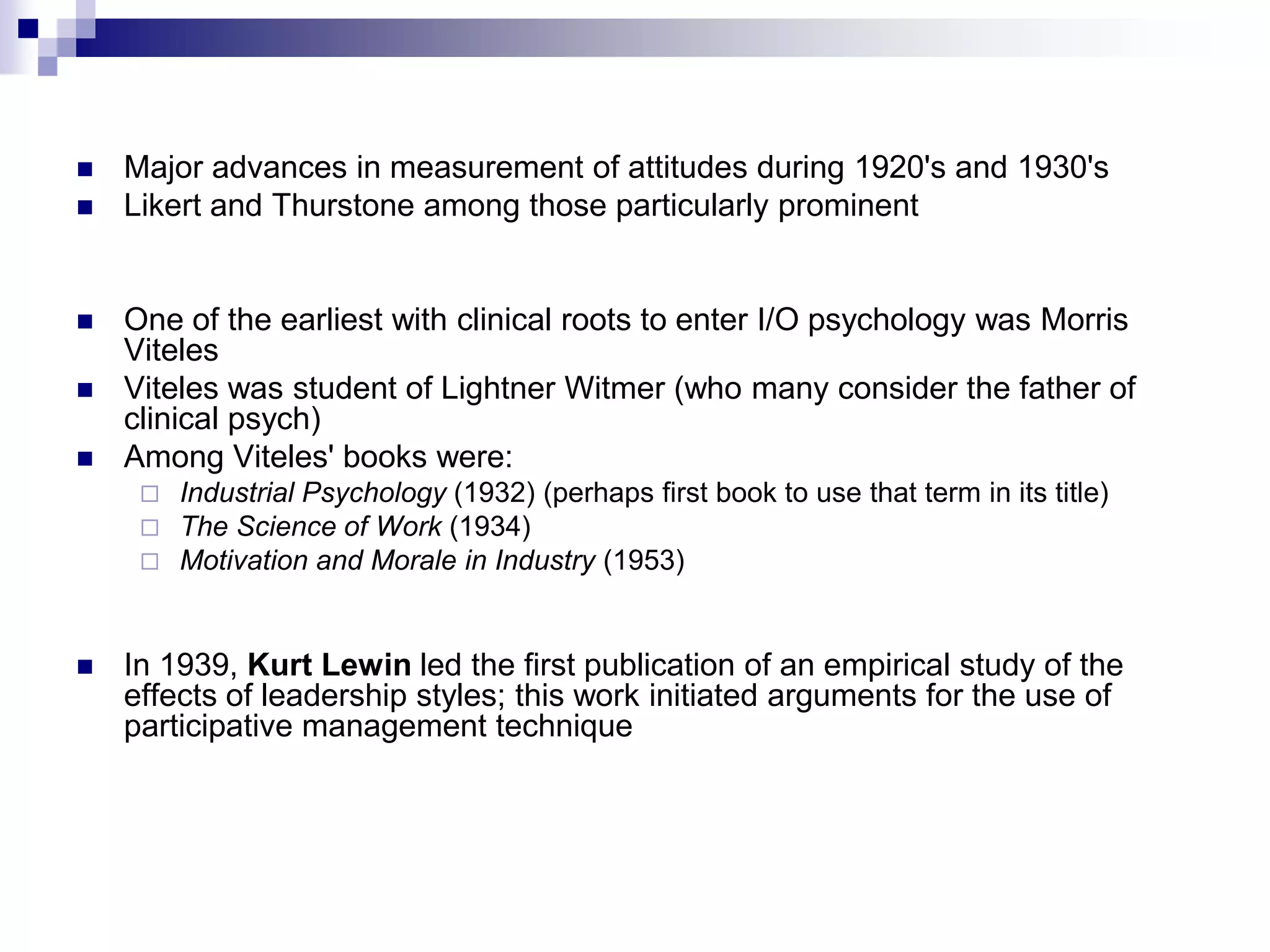 Major advances in measurement of attitudes during 1920's and 1930's Likert and Thurstone among those particularly prominentOne of the earliest with clinical roots to enter I/O psychology was Morris Viteles Viteles was student of Lightner Witmer (who many consider the father of clinical psych) Among Viteles' books were: Industrial Psychology (1932) (perhaps first book to use that term in its title) The Science of Work (1934) Motivation and Morale in Industry (1953) In 1939, Kurt Lewin led the first publication of an empirical study of the effects of leadership styles; this work initiated arguments for the use of participative management technique 
