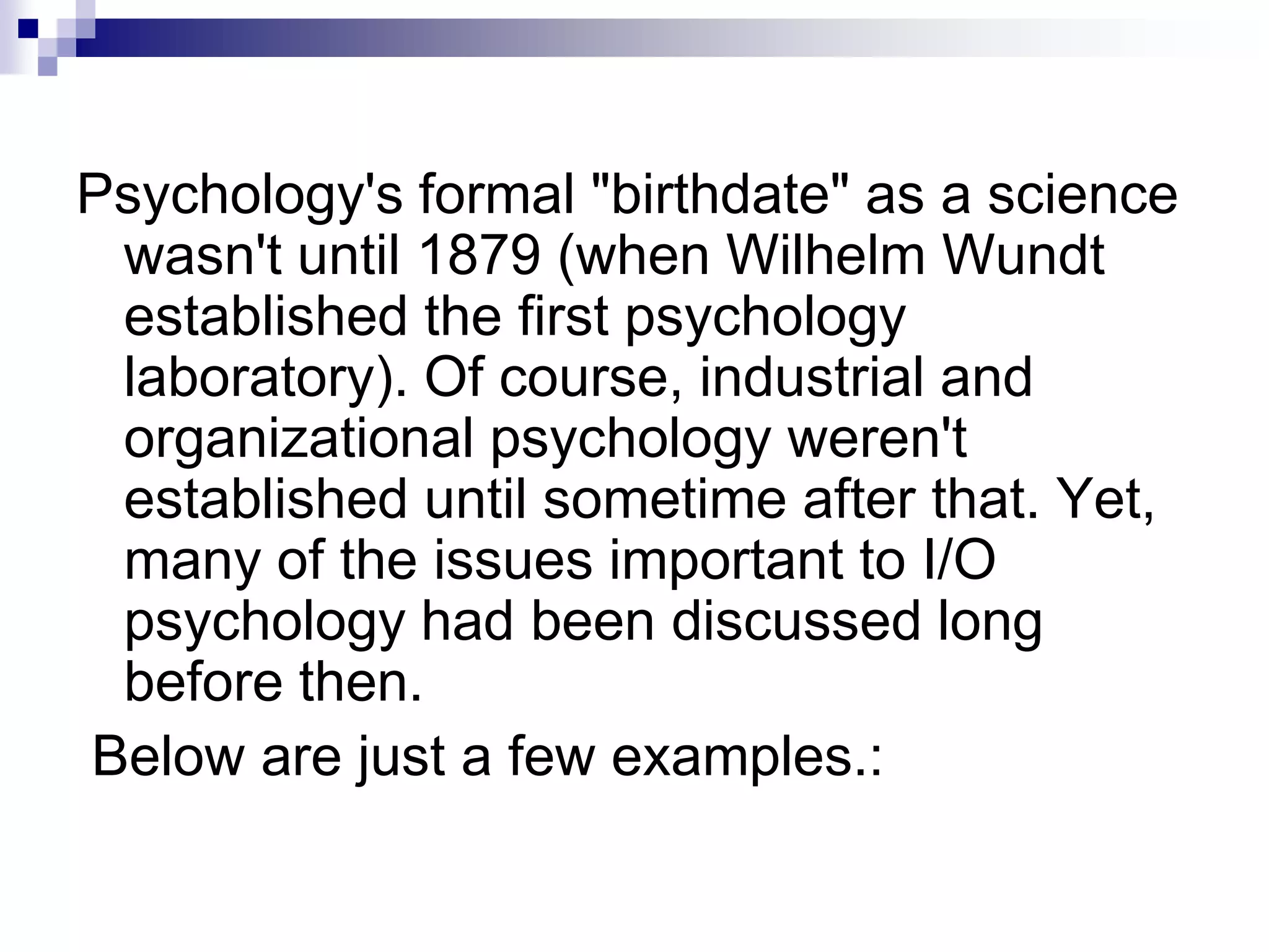 Psychology's formal "birthdate" as a science wasn't until 1879 (when Wilhelm Wundt established the first psychology laboratory). Of course, industrial and organizational psychology weren't established until sometime after that. Yet, many of the issues important to I/O psychology had been discussed long before then. Below are just a few examples.: