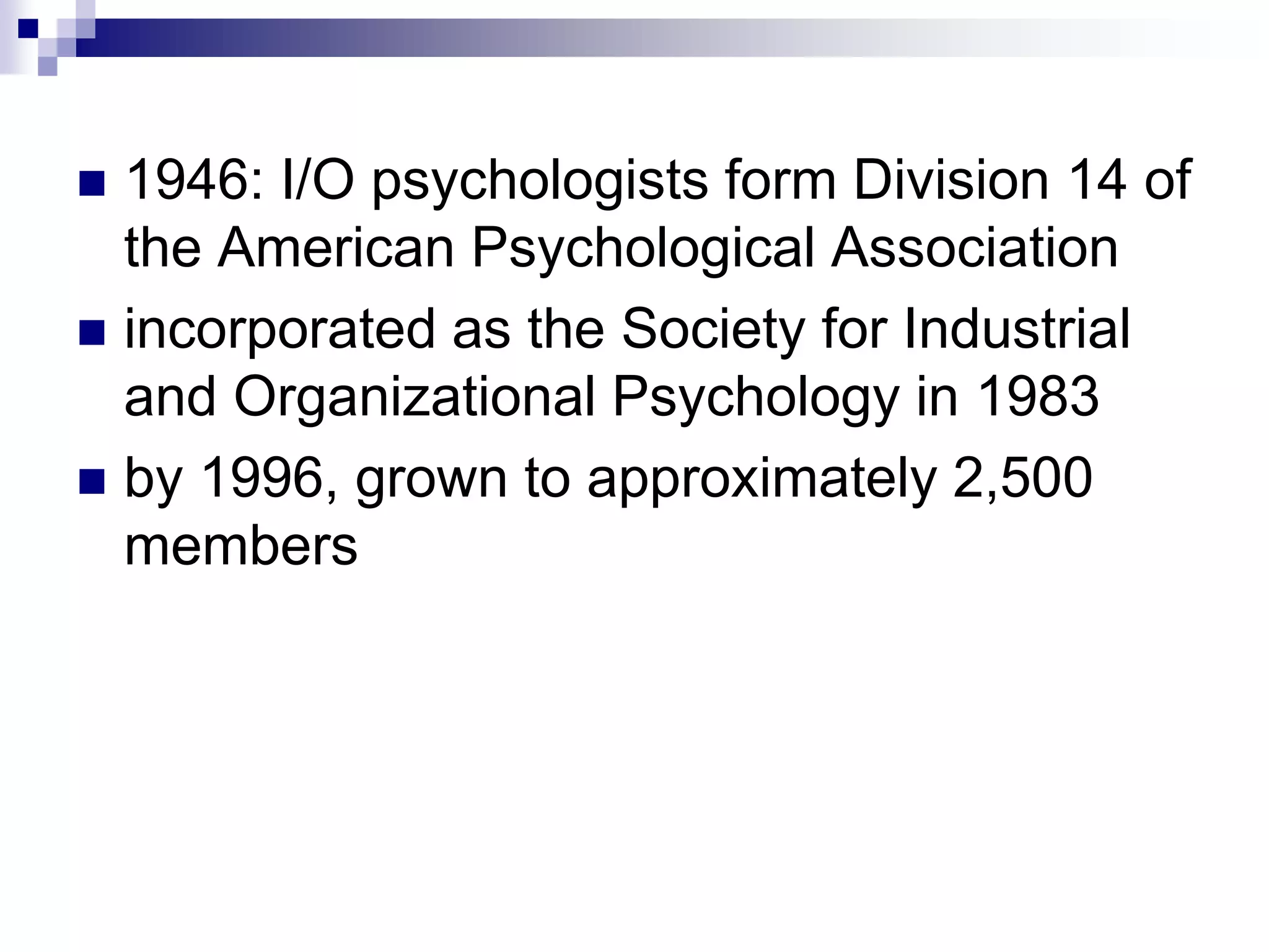1946: I/O psychologists form Division 14 of the American Psychological Association incorporated as the Society for Industrial and Organizational Psychology in 1983 by 1996, grown to approximately 2,500 members