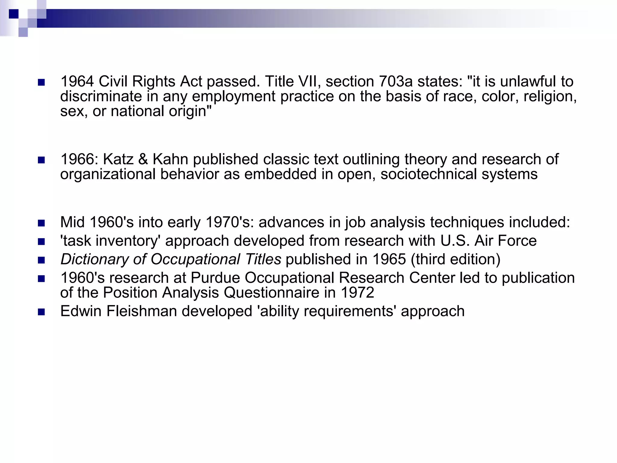 1964 Civil Rights Act passed. Title VII, section 703a states: "it is unlawful to discriminate in any employment practice on the basis of race, color, religion, sex, or national origin"1966: Katz & Kahn published classic text outlining theory and research of organizational behavior as embedded in open, sociotechnical systemsMid 1960's into early 1970's: advances in job analysis techniques included: 'task inventory' approach developed from research with U.S. Air Force Dictionary of Occupational Titles published in 1965 (third edition) 1960's research at Purdue Occupational Research Center led to publication of the Position Analysis Questionnaire in 1972 Edwin Fleishman developed 'ability requirements' approach 