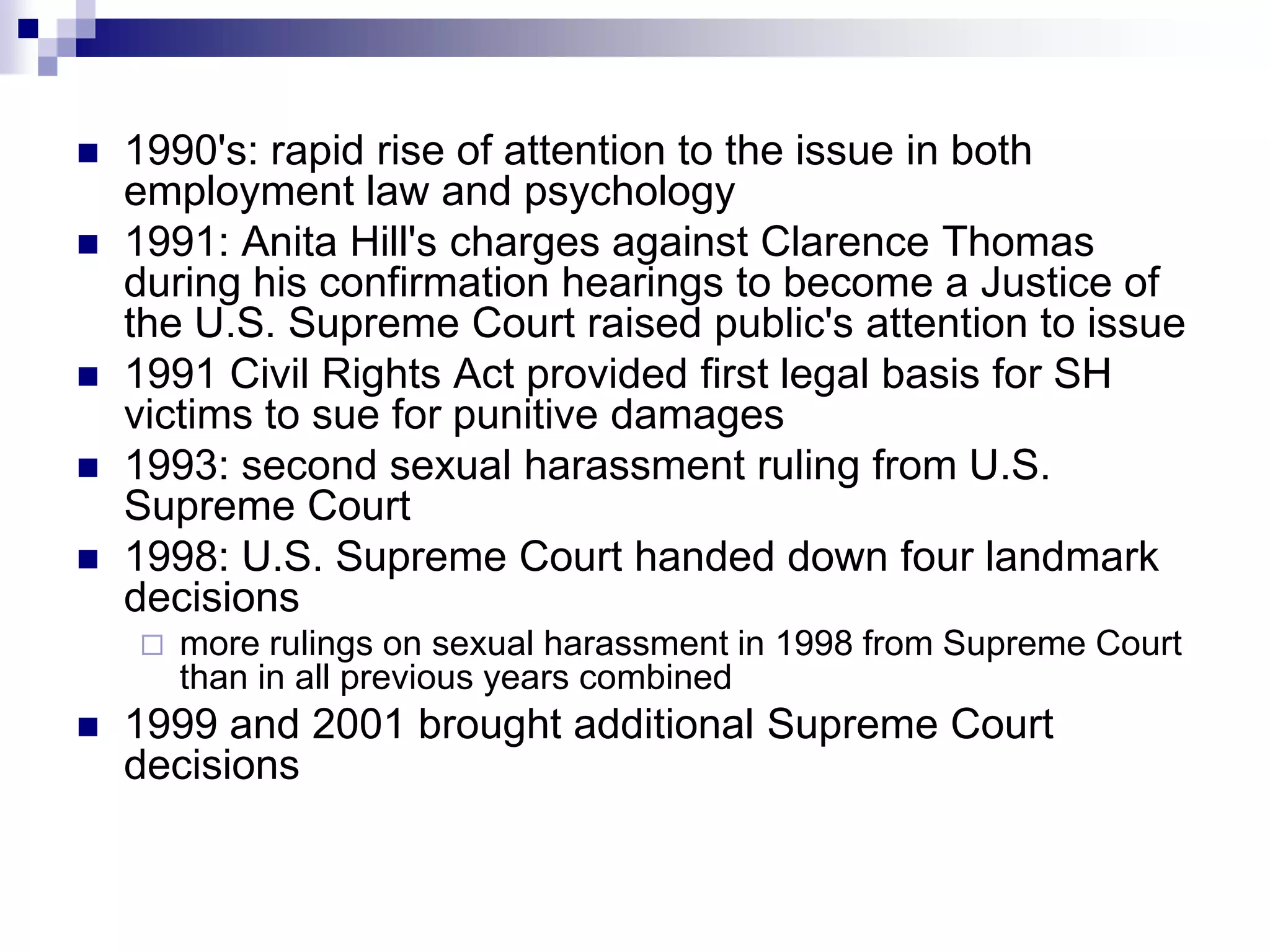 1990's: rapid rise of attention to the issue in both employment law and psychology 1991: Anita Hill's charges against Clarence Thomas during his confirmation hearings to become a Justice of the U.S. Supreme Court raised public's attention to issue 1991 Civil Rights Act provided first legal basis for SH victims to sue for punitive damages 1993: second sexual harassment ruling from U.S. Supreme Court 1998: U.S. Supreme Court handed down four landmark decisions more rulings on sexual harassment in 1998 from Supreme Court than in all previous years combined 1999 and 2001 brought additional Supreme Court decisions 