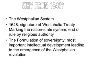 • The Westphalian System
• 1648: signature of Westphalia Treaty –
Marking the nation-state system; end of
rule by religious authority
• The Formulation of sovereignty: most
important intellectual development leading
to the emergence of the Westphalian
revolution.
 