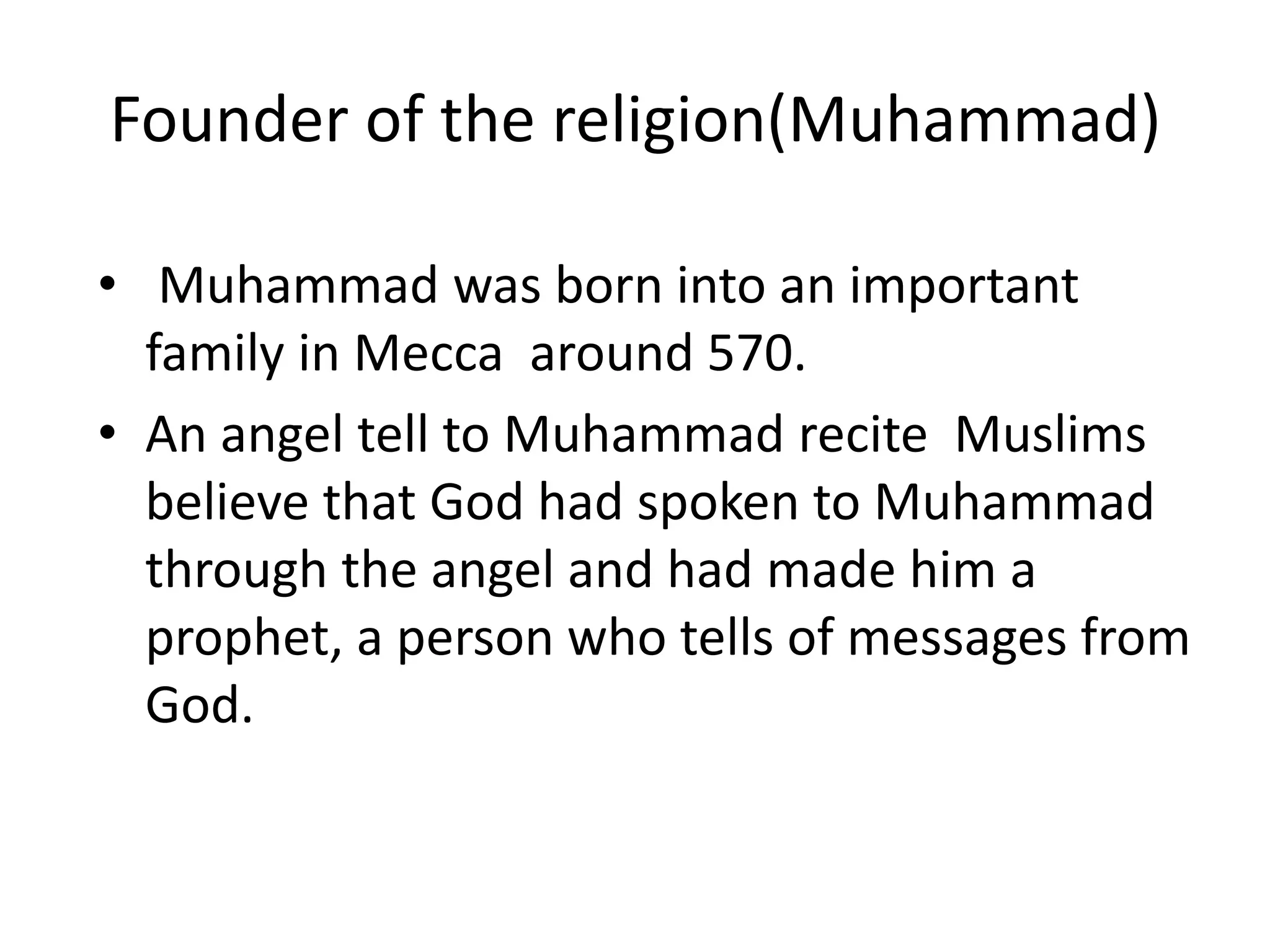 Founder of the religion(Muhammad)
• Muhammad was born into an important
family in Mecca around 570.
• An angel tell to Muhammad recite Muslims
believe that God had spoken to Muhammad
through the angel and had made him a
prophet, a person who tells of messages from
God.
 