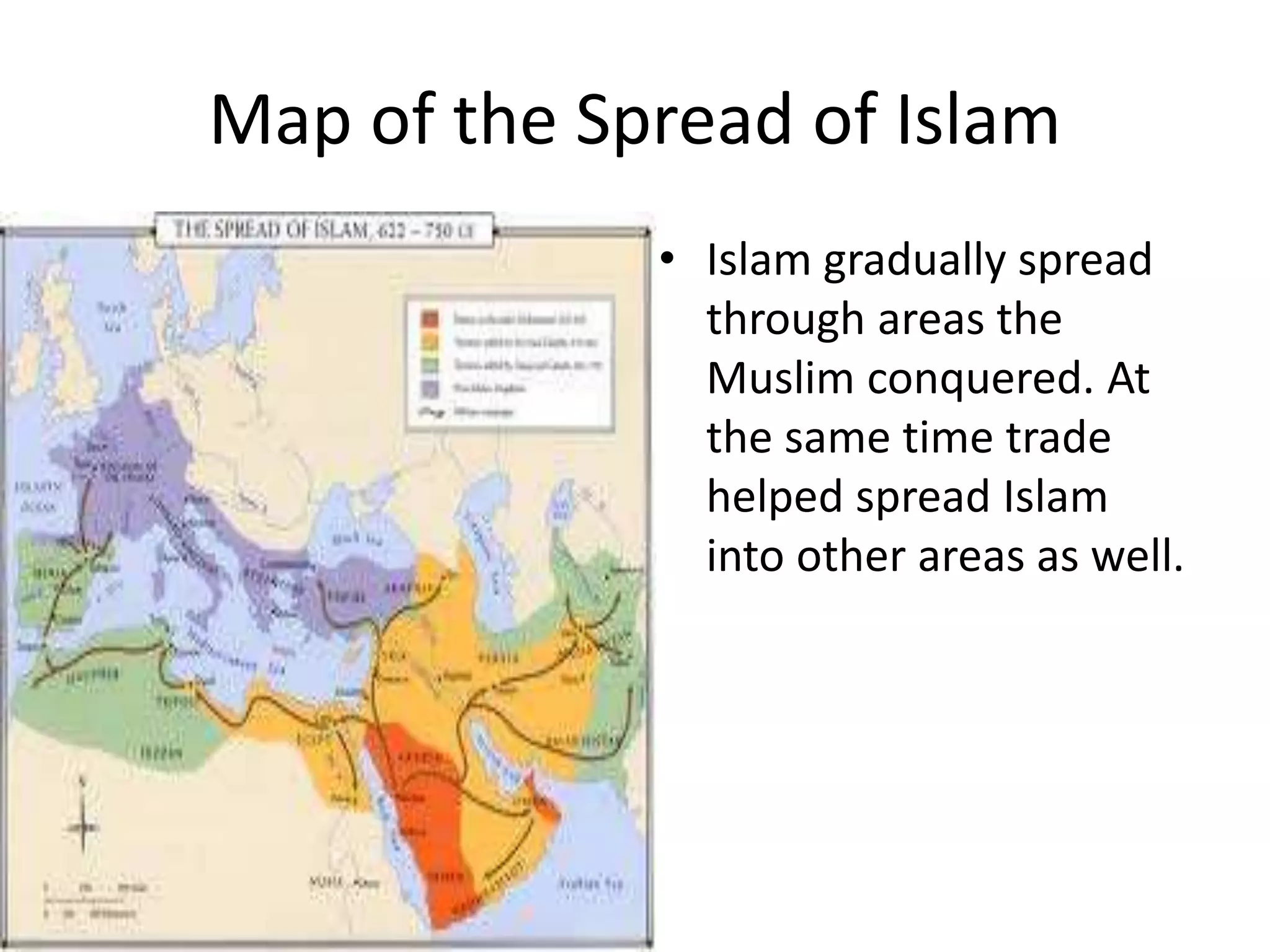 Map of the Spread of Islam
• Islam gradually spread
through areas the
Muslim conquered. At
the same time trade
helped spread Islam
into other areas as well.
 