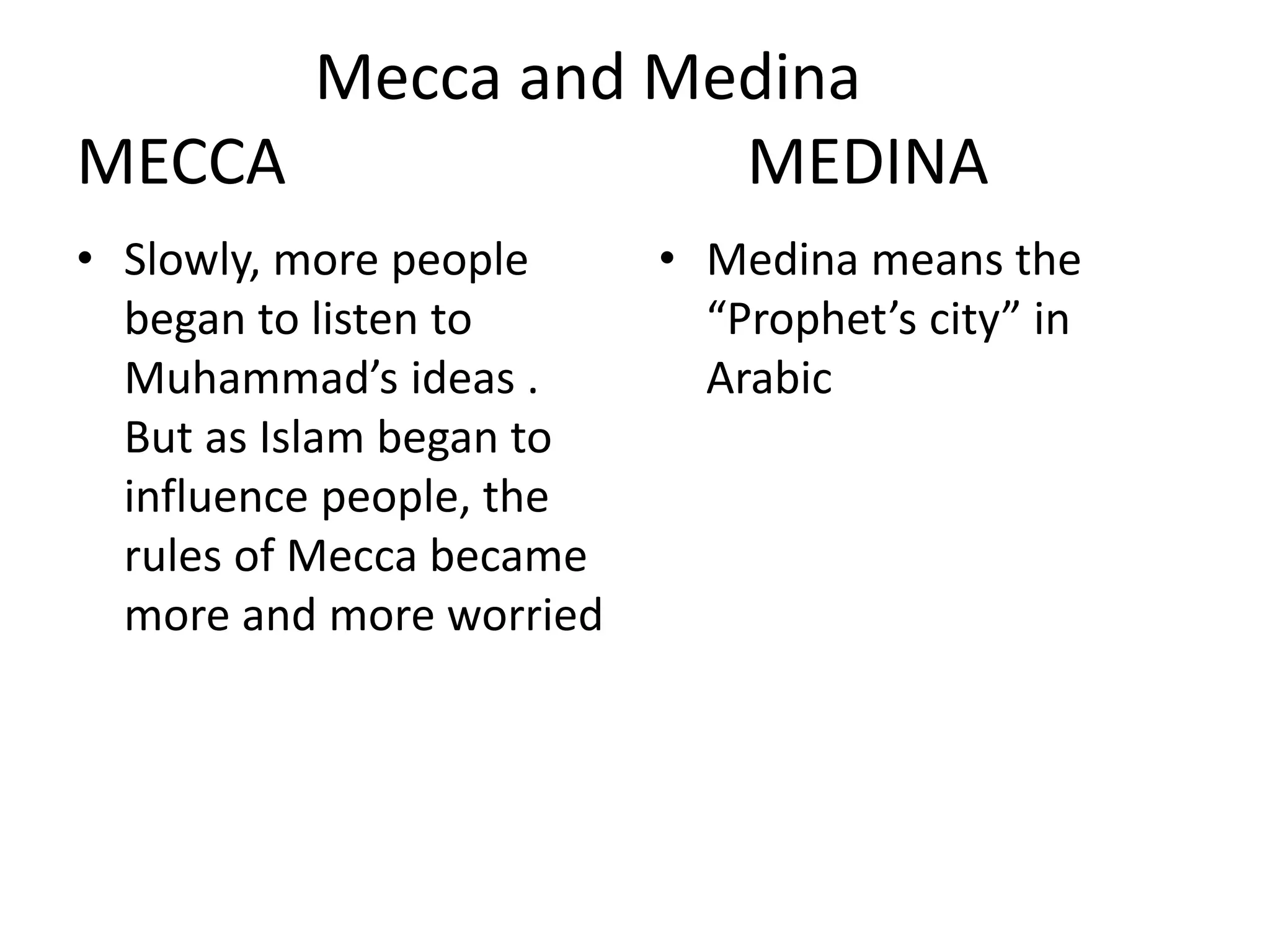 Mecca and Medina
MECCA MEDINA
• Slowly, more people
began to listen to
Muhammad’s ideas .
But as Islam began to
influence people, the
rules of Mecca became
more and more worried
• Medina means the
“Prophet’s city” in
Arabic
 