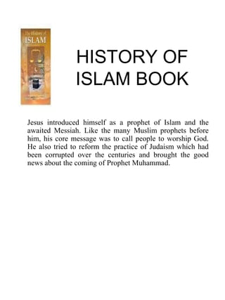 HISTORY OF
ISLAM BOOK
Jesus introduced himself as a prophet of Islam and the
awaited Messiah. Like the many Muslim prophets before
him, his core message was to call people to worship God.
He also tried to reform the practice of Judaism which had
been corrupted over the centuries and brought the good
news about the coming of Prophet Muhammad.
 