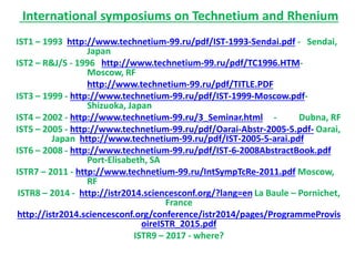 International symposiums on Technetium and Rhenium
IST1 – 1993 http://www.technetium-99.ru/pdf/IST-1993-Sendai.pdf - Sendai,
Japan
IST2 – R&J/S - 1996 http://www.technetium-99.ru/pdf/TC1996.HTM-
Moscow, RF
http://www.technetium-99.ru/pdf/TITLE.PDF
IST3 – 1999 - http://www.technetium-99.ru/pdf/IST-1999-Moscow.pdf-
Shizuoka, Japan
IST4 – 2002 - http://www.technetium-99.ru/3_Seminar.html - Dubna, RF
IST5 – 2005 - http://www.technetium-99.ru/pdf/Oarai-Abstr-2005-5.pdf- Oarai,
Japan http://www.technetium-99.ru/pdf/IST-2005-5-arai.pdf
IST6 – 2008 - http://www.technetium-99.ru/pdf/IST-6-2008AbstractBook.pdf
Port-Elisabeth, SA
ISTR7 – 2011 - http://www.technetium-99.ru/IntSympTcRe-2011.pdf Moscow,
RF
ISTR8 – 2014 - http://istr2014.sciencesconf.org/?lang=en La Baule – Pornichet,
France
http://istr2014.sciencesconf.org/conference/istr2014/pages/ProgrammeProvis
oireISTR_2015.pdf
ISTR9 – 2017 - where?
 