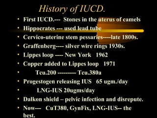 History of IUCD.
•
•
•
•
•
•
•
•
•
•
•

First IUCD.--- Stones in the uterus of camels
Hippocrates --- used lead tube
Cervico-uterine stem pessaries----late 1800s.
Graffenberg---- silver wire rings 1930s.
Lippes loop ---- New York 1962
Copper added to Lippes loop 1971
Tcu.200 --------- Tcu.380a
Progestogen releasing IUS 65 ugm./day
LNG-IUS 20ugms/day
Dalkon shield – pelvic infection and disrepute.
Now--- CuT380, GynFix, LNG-IUS-- the
best.

 