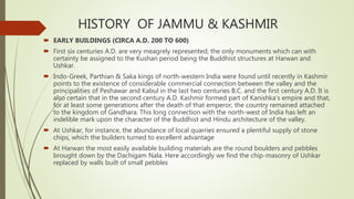 HISTORY OF JAMMU & KASHMIR
 EARLY BUILDINGS (CIRCA A.D. 200 TO 600)
 First six centuries A.D. are very meagrely represented; the only monuments which can with
certainty be assigned to the Kushan period being the Buddhist structures at Harwan and
Ushkar.
 Indo-Greek, Parthian & Saka kings of north-western India were found until recently in Kashmir
points to the existence of considerable commercial connection between the valley and the
principalities of Peshawar and Kabul in the last two centuries B.C. and the first century A.D. It is
also certain that in the second century A.D. Kashmir formed part of Kanishka's empire and that,
for at least some generations after the death of that emperor, the country remained attached
to the kingdom of Gandhara. This long connection with the north-west of India has left an
indelible mark upon the character of the Buddhist and Hindu architecture of the valley.
 At Ushkar, for instance, the abundance of local quarries ensured a plentiful supply of stone
chips, which the builders turned to excellent advantage
 At Harwan the most easily available building materials are the round boulders and pebbles
brought down by the Dachigam Nala. Here accordingly we find the chip-masonry of Ushkar
replaced by walls built of small pebbles
 