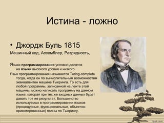 Истина - ложно
• Джордж Буль 1815
Машинный код, Ассемблер, Разрядность,
Языки программирования условно делятся
на языки высокого уровня и низкого.
Язык программирования называется Turing-complete
тогда, когда он по вычислительным возможностям
эквивалентен машине Тьюринга. То есть для
любой программы, записанной на ленте этой
машины, можно написать программу на данном
языке, которая при тех же входных данных будет
давать тот же результат. Большинство
используемых в программировании языков
(процедурные, функциональные, объектно-
ориентированные) полны по Тьюрингу.
 