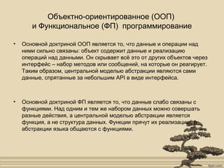 Объектно-ориентированное (ООП)
и Функциональное (ФП) программирование
• Основной доктриной ООП является то, что данные и операции над
ними сильно связаны: объект содержит данные и реализацию
операций над данными. Он скрывает всё это от других объектов через
интерфейс – набор методов или сообщений, на которые он реагирует.
Таким образом, центральной моделью абстракции являются сами
данные, спрятанные за небольшим API в виде интерфейса.
• Основной доктриной ФП является то, что данные слабо связаны с
функциями. Над одним и тем же набором данных можно совершать
разные действия, а центральной моделью абстракции является
функция, а не структура данных. Функции прячут их реализацию, а
абстракции языка общаются с функциями.
 