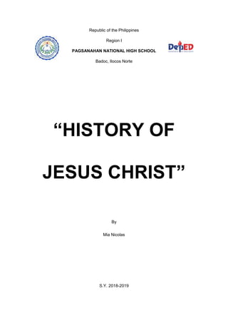 Republic of the Philippines
Region I
PAGSANAHAN NATIONAL HIGH SCHOOL
Badoc, Ilocos Norte
“HISTORY OF
JESUS CHRIST”
By
Mia Nicolas
S.Y. 2018-2019
 