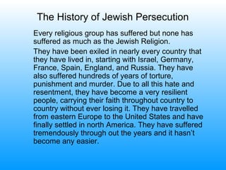 The History of Jewish Persecution
Every religious group has suffered but none has
suffered as much as the Jewish Religion.
They have been exiled in nearly every country that
they have lived in, starting with Israel, Germany,
France, Spain, England, and Russia. They have
also suffered hundreds of years of torture,
punishment and murder. Due to all this hate and
resentment, they have become a very resilient
people, carrying their faith throughout country to
country without ever losing it. They have travelled
from eastern Europe to the United States and have
finally settled in north America. They have suffered
tremendously through out the years and it hasn’t
become any easier.
 