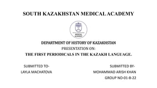 SOUTH KAZAKHSTAN MEDICALACADEMY
DEPARTMENT OF HISTORY OF KAZAKHSTAN
PRESENTATION ON:
THE FIRST PERIODICALS IN THE KAZAKH LANGUAGE.
SUBMITTED TO- SUBMITTED BY-
LAYLA MACHATOVA MOHAMMAD ARISH KHAN
GROUP NO-01-B-22
 