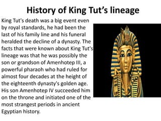 History of King Tut’s lineage
King Tut's death was a big event even
by royal standards, he had been the
last of his family line and his funeral
heralded the decline of a dynasty. The
facts that were known about King Tut's
lineage was that he was possibly the
son or grandson of Amenhotep III, a
powerful pharaoh who had ruled for
almost four decades at the height of
the eighteenth dynasty's golden age.
His son Amenhotep IV succeeded him
on the throne and initiated one of the
most strangest periods in ancient
Egyptian history.
 