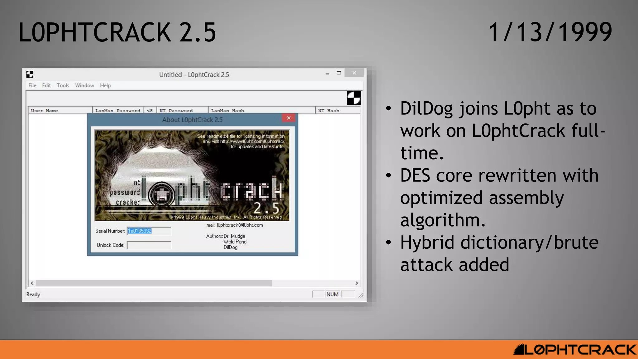 L0PHTCRACK 2.5 1/13/1999
• DilDog joins L0pht as to
work on L0phtCrack full-
time.
• DES core rewritten with
optimized assembly
algorithm.
• Hybrid dictionary/brute
attack added
 