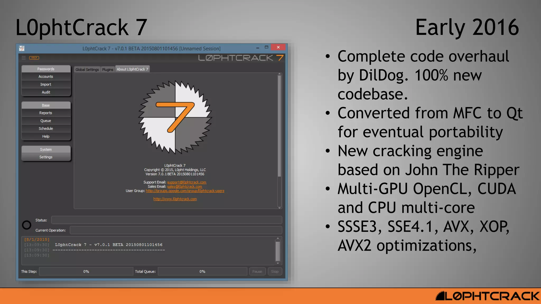 L0phtCrack 7 Early 2016
• Complete code overhaul
by DilDog. 100% new
codebase.
• Converted from MFC to Qt
for eventual portability
• New cracking engine
based on John The Ripper
• Multi-GPU OpenCL, CUDA
and CPU multi-core
• SSSE3, SSE4.1, AVX, XOP,
AVX2 optimizations,
 