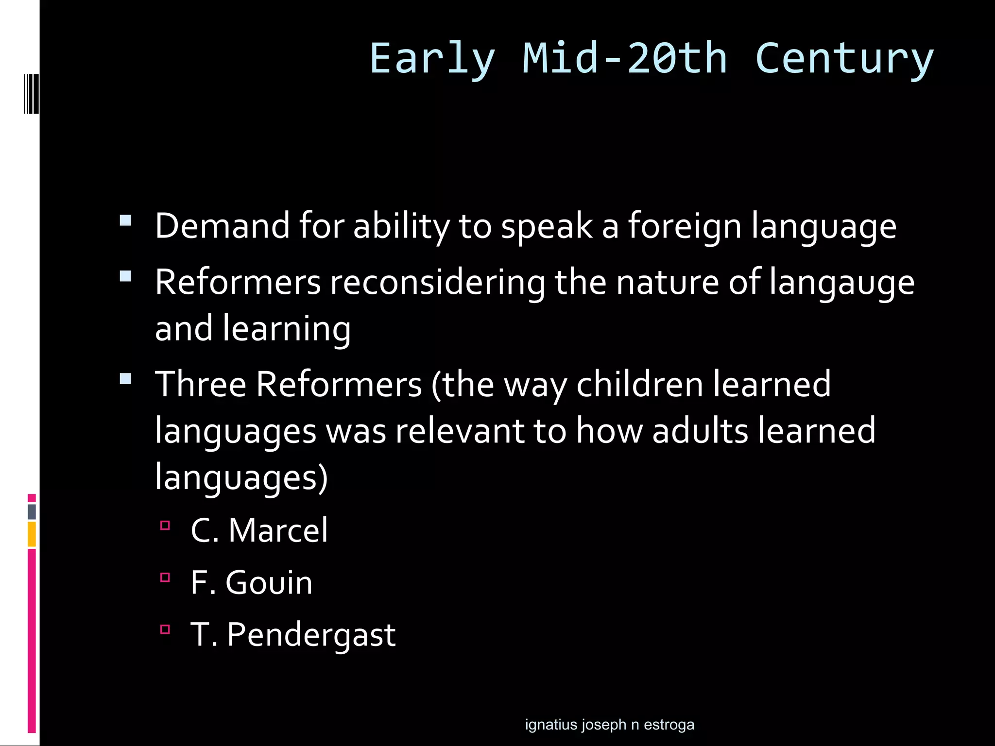 Early Mid-20th Century


 Demand for ability to speak a foreign language
 Reformers reconsidering the nature of langauge
  and learning
 Three Reformers (the way children learned
  languages was relevant to how adults learned
  languages)
   C. Marcel
   F. Gouin
   T. Pendergast

                        ignatius joseph n estroga
 
