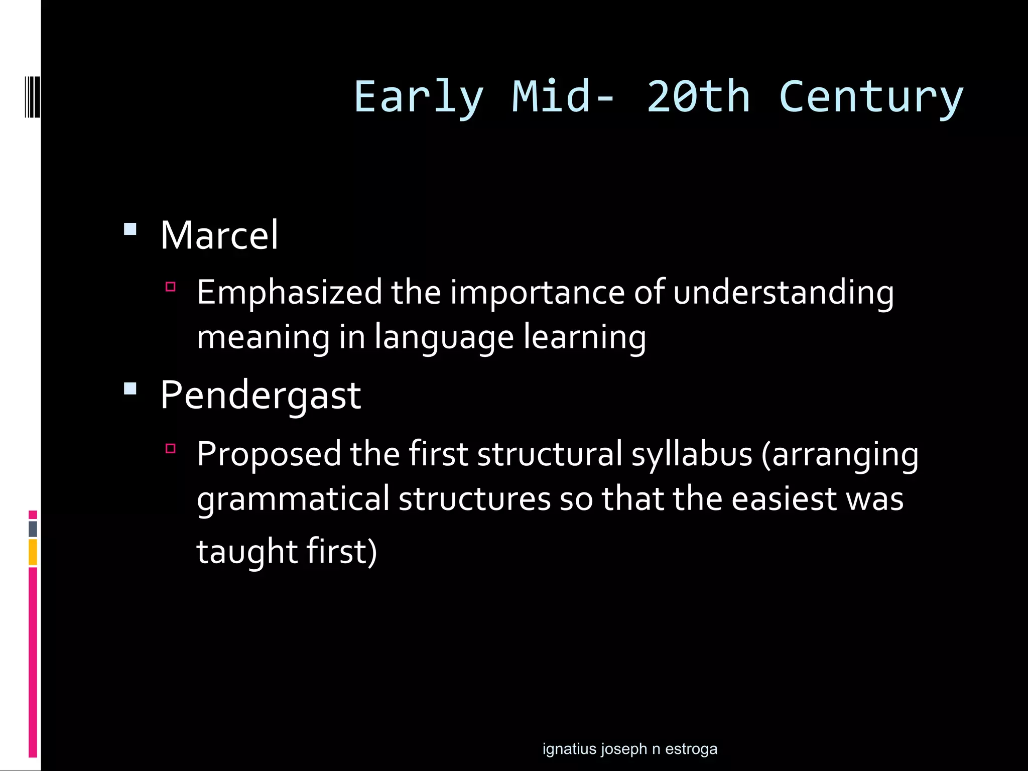 Early Mid- 20th Century

 Marcel
   Emphasized the importance of understanding
    meaning in language learning
 Pendergast
   Proposed the first structural syllabus (arranging
    grammatical structures so that the easiest was
    taught first)




                           ignatius joseph n estroga
 