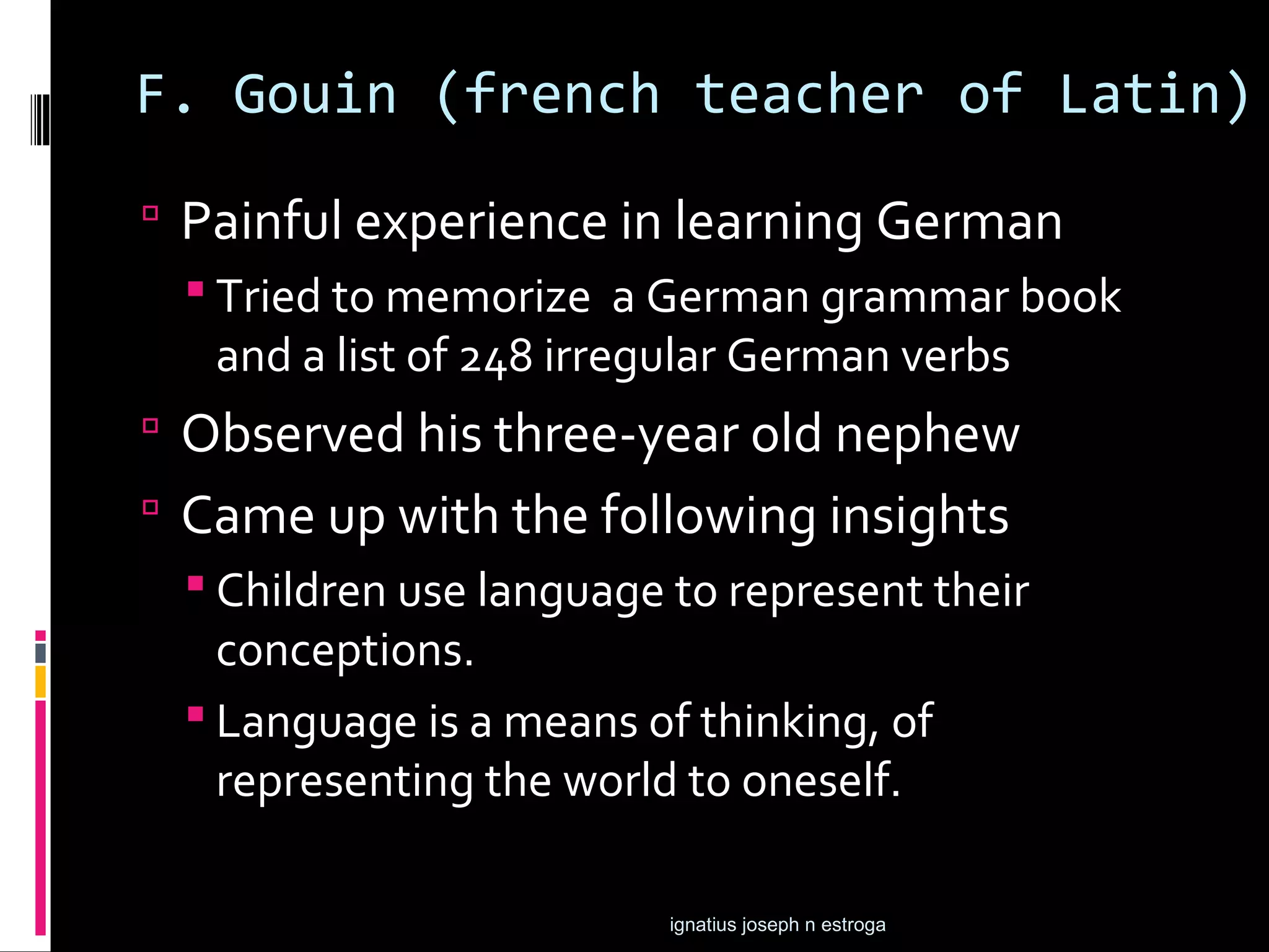 F. Gouin (french teacher of Latin)
 Painful experience in learning German
   Tried to memorize a German grammar book
    and a list of 248 irregular German verbs
 Observed his three-year old nephew
 Came up with the following insights
   Children use language to represent their
    conceptions.
   Language is a means of thinking, of
    representing the world to oneself.

                          ignatius joseph n estroga
 