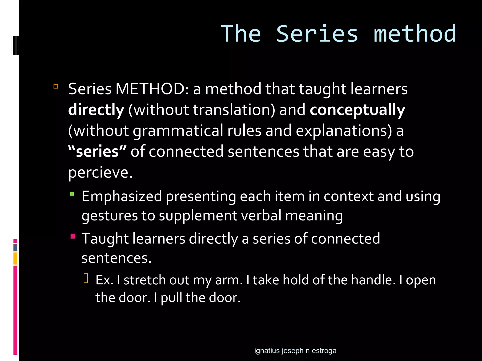 The Series method
 Series METHOD: a method that taught learners
 directly (without translation) and conceptually
 (without grammatical rules and explanations) a
 “series” of connected sentences that are easy to
 percieve.
   Emphasized presenting each item in context and using
    gestures to supplement verbal meaning
   Taught learners directly a series of connected
    sentences.
       Ex. I stretch out my arm. I take hold of the handle. I open
        the door. I pull the door.


                                   ignatius joseph n estroga
 