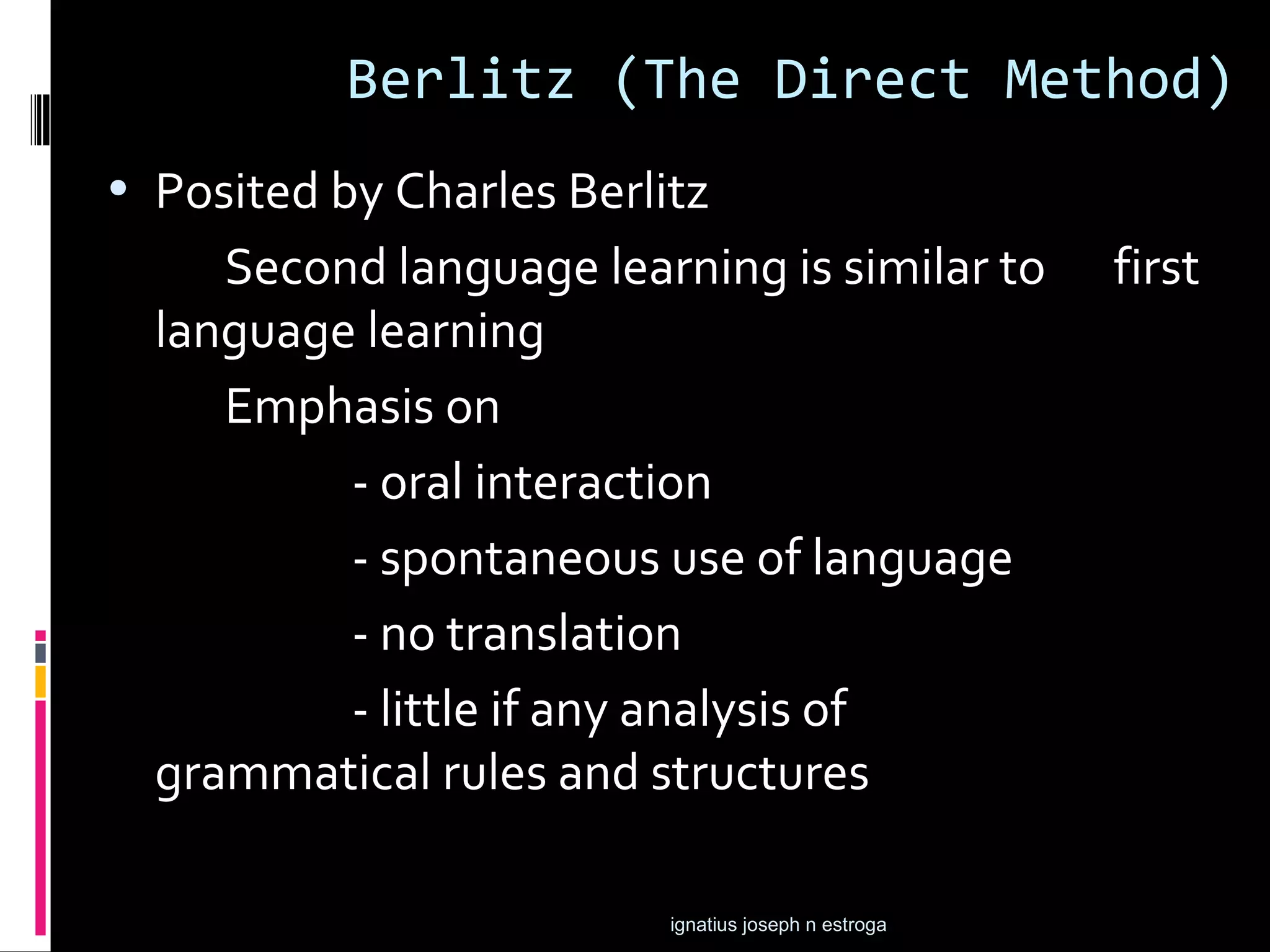 Berlitz (The Direct Method)
• Posited by Charles Berlitz
     Second language learning is similar to           first
  language learning
     Emphasis on
          - oral interaction
          - spontaneous use of language
          - no translation
          - little if any analysis of
  grammatical rules and structures

                          ignatius joseph n estroga
 
