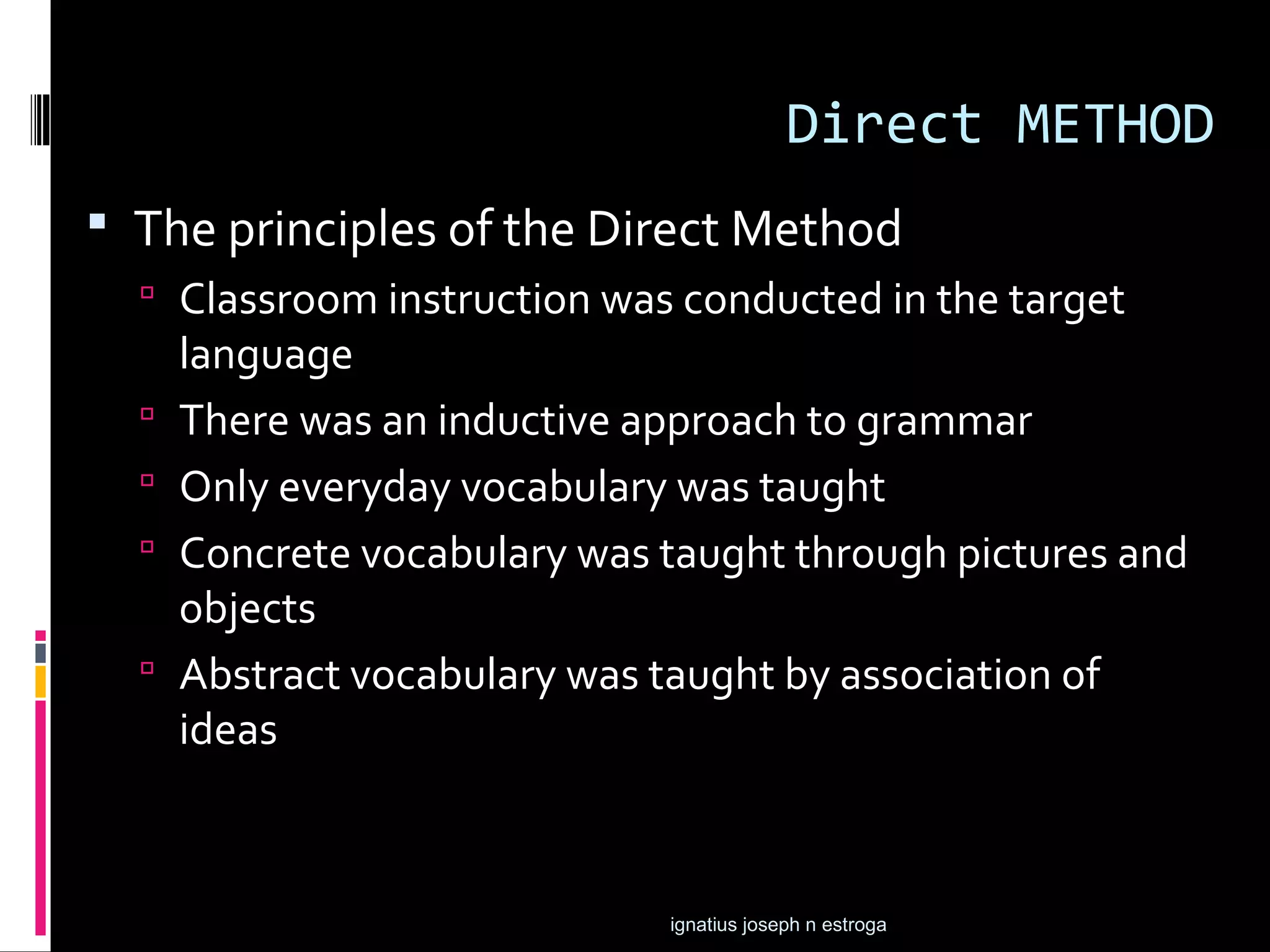 Direct METHOD
 The principles of the Direct Method
   Classroom instruction was conducted in the target
      language
     There was an inductive approach to grammar
     Only everyday vocabulary was taught
     Concrete vocabulary was taught through pictures and
      objects
     Abstract vocabulary was taught by association of
      ideas



                              ignatius joseph n estroga
 
