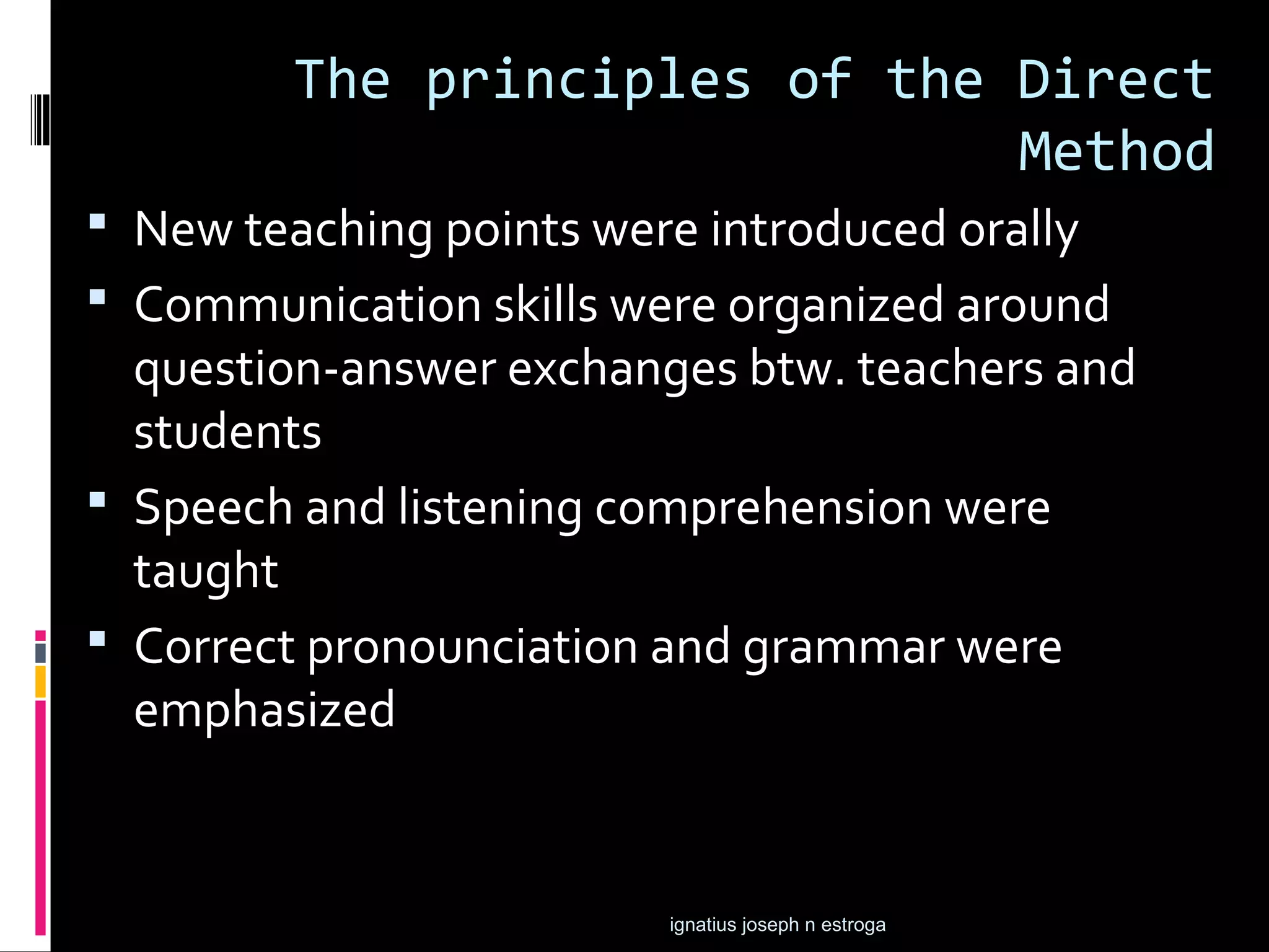 The principles of the Direct
                              Method
 New teaching points were introduced orally
 Communication skills were organized around
  question-answer exchanges btw. teachers and
  students
 Speech and listening comprehension were
  taught
 Correct pronounciation and grammar were
  emphasized


                         ignatius joseph n estroga
 