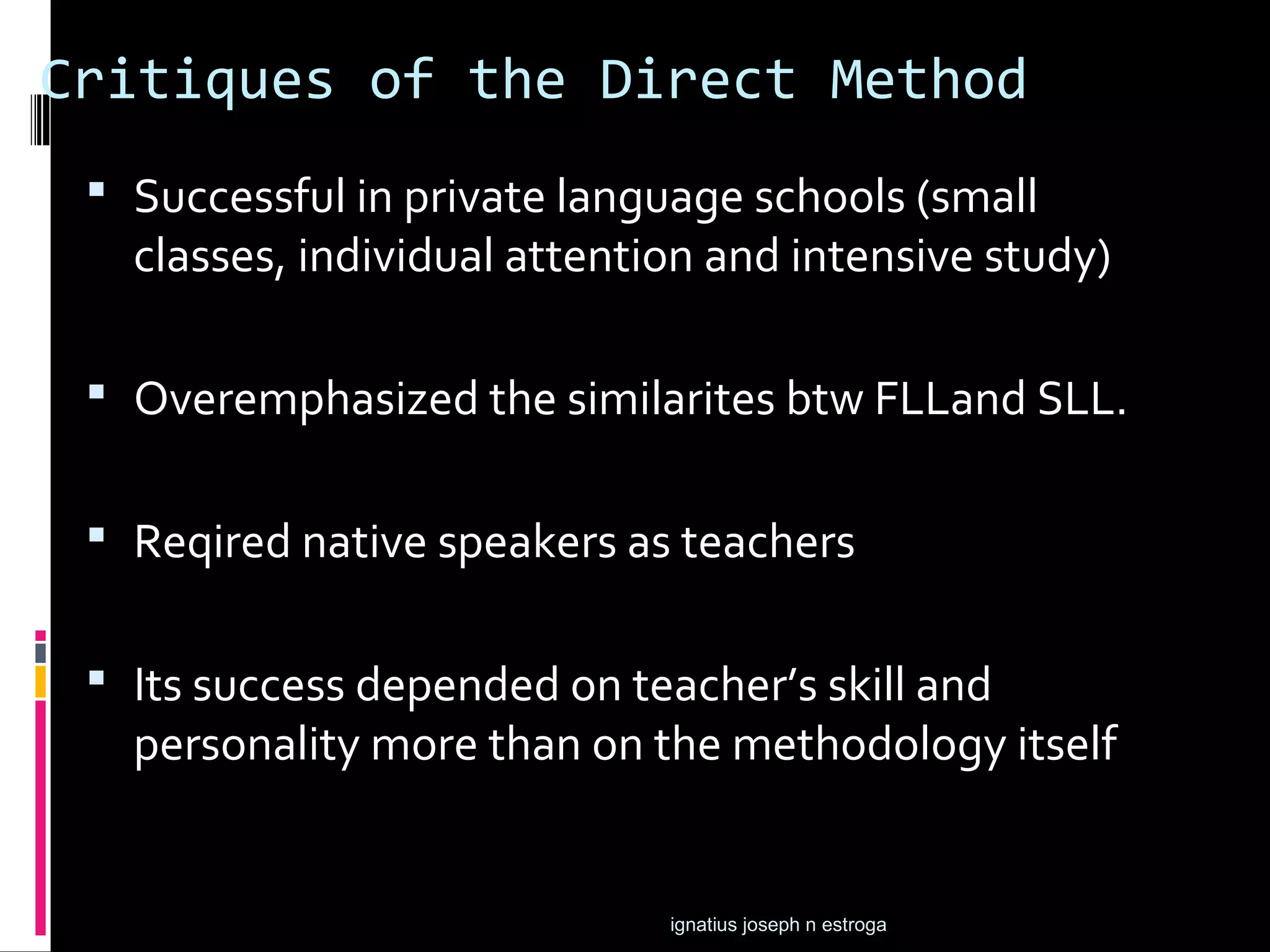 Critiques of the Direct Method
  Successful in private language schools (small
   classes, individual attention and intensive study)

  Overemphasized the similarites btw FLLand SLL.


  Reqired native speakers as teachers


  Its success depended on teacher’s skill and
   personality more than on the methodology itself


                              ignatius joseph n estroga
 