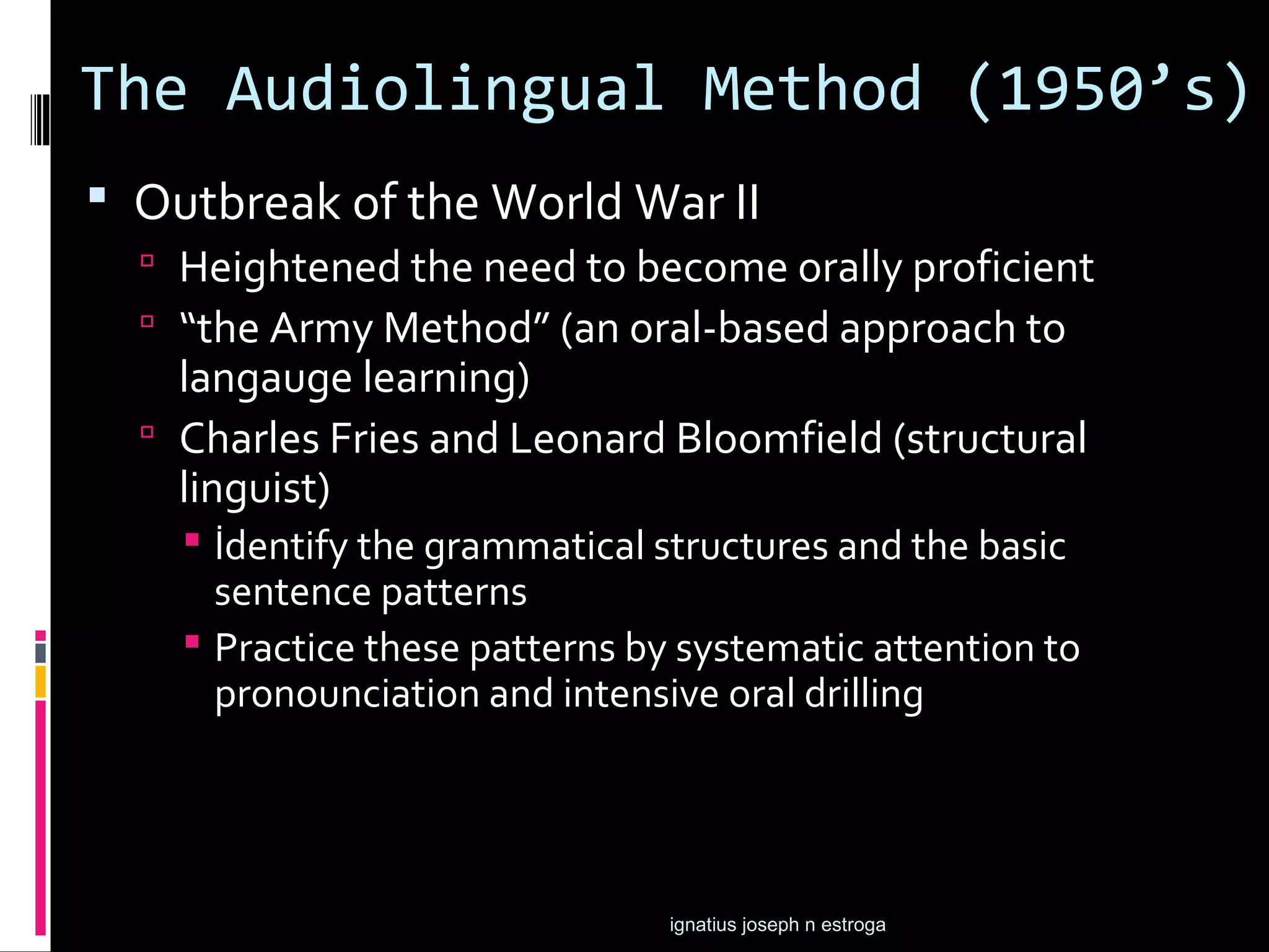 The Audiolingual Method (1950’s)
 Outbreak of the World War II
   Heightened the need to become orally proficient
   “the Army Method” (an oral-based approach to
    langauge learning)
   Charles Fries and Leonard Bloomfield (structural
    linguist)
     İdentify the grammatical structures and the basic
      sentence patterns
     Practice these patterns by systematic attention to
      pronounciation and intensive oral drilling




                                ignatius joseph n estroga
 