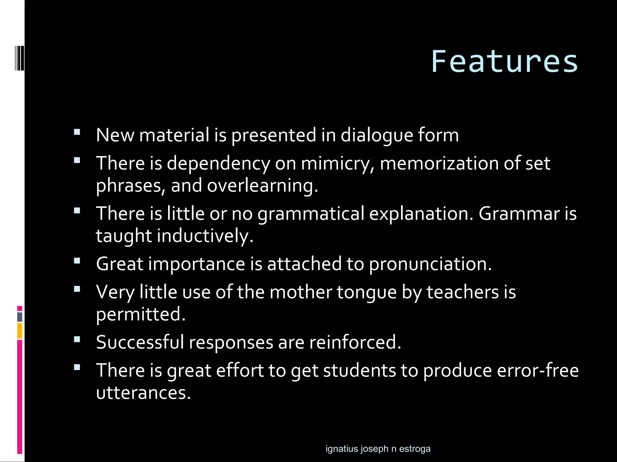 Features
 New material is presented in dialogue form
 There is dependency on mimicry, memorization of set
    phrases, and overlearning.
   There is little or no grammatical explanation. Grammar is
    taught inductively.
   Great importance is attached to pronunciation.
   Very little use of the mother tongue by teachers is
    permitted.
   Successful responses are reinforced.
   There is great effort to get students to produce error-free
    utterances.

                                ignatius joseph n estroga
 