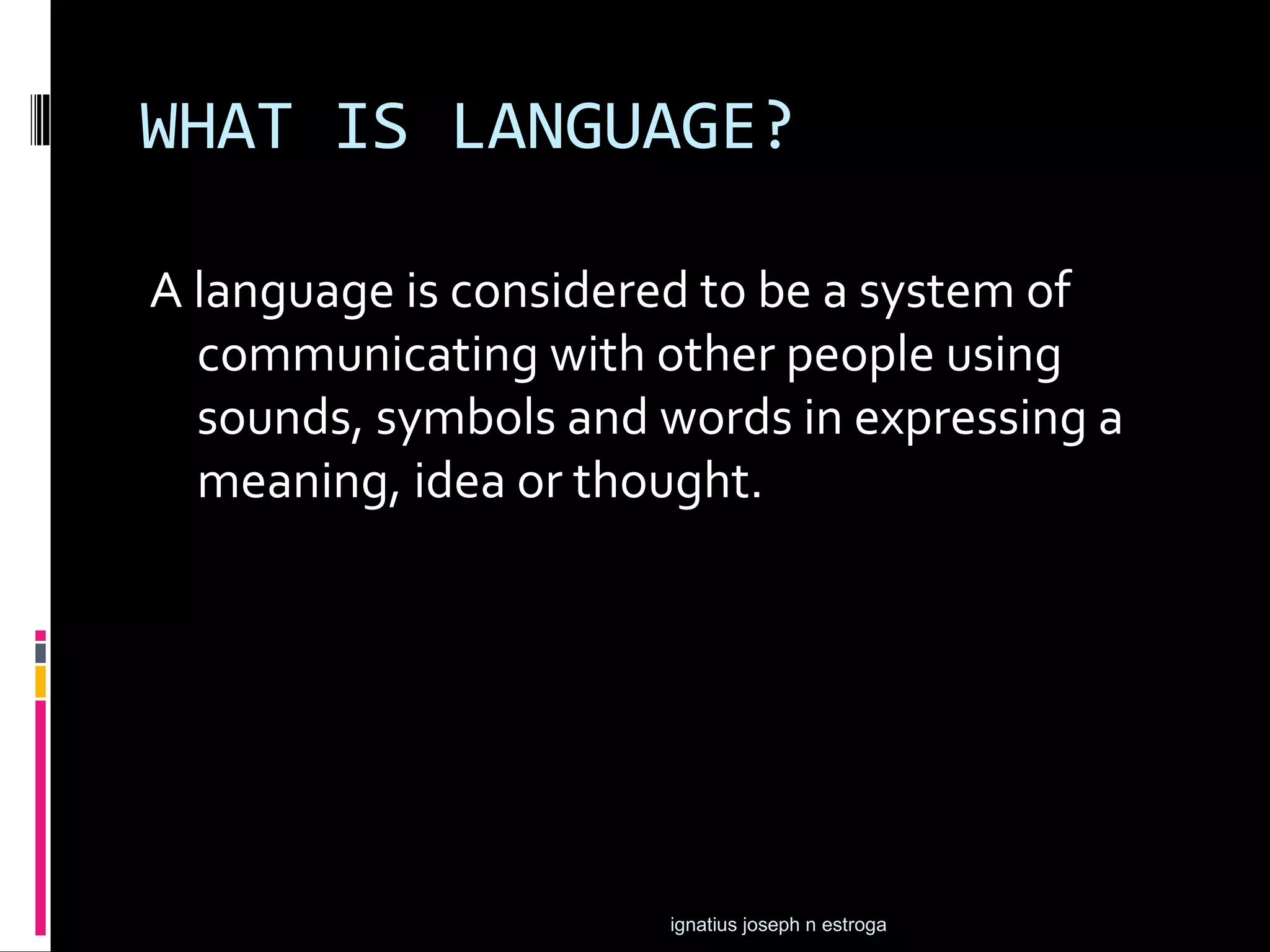 WHAT IS LANGUAGE?

A language is considered to be a system of
  communicating with other people using
  sounds, symbols and words in expressing a
  meaning, idea or thought.




                      ignatius joseph n estroga
 