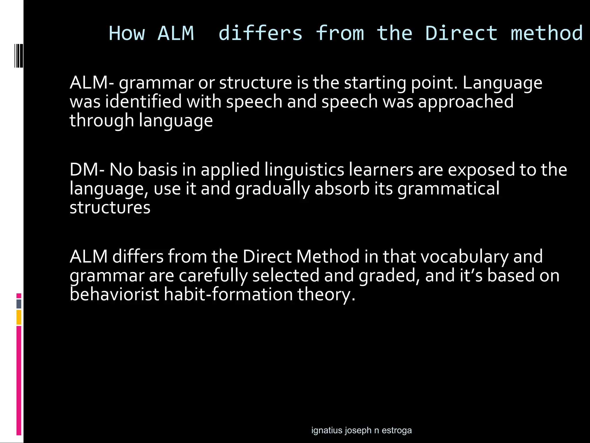 How ALM       differs from the Direct method

ALM- grammar or structure is the starting point. Language
was identified with speech and speech was approached
through language

DM- No basis in applied linguistics learners are exposed to the
language, use it and gradually absorb its grammatical
structures

ALM differs from the Direct Method in that vocabulary and
grammar are carefully selected and graded, and it’s based on
behaviorist habit-formation theory.




                              ignatius joseph n estroga
 