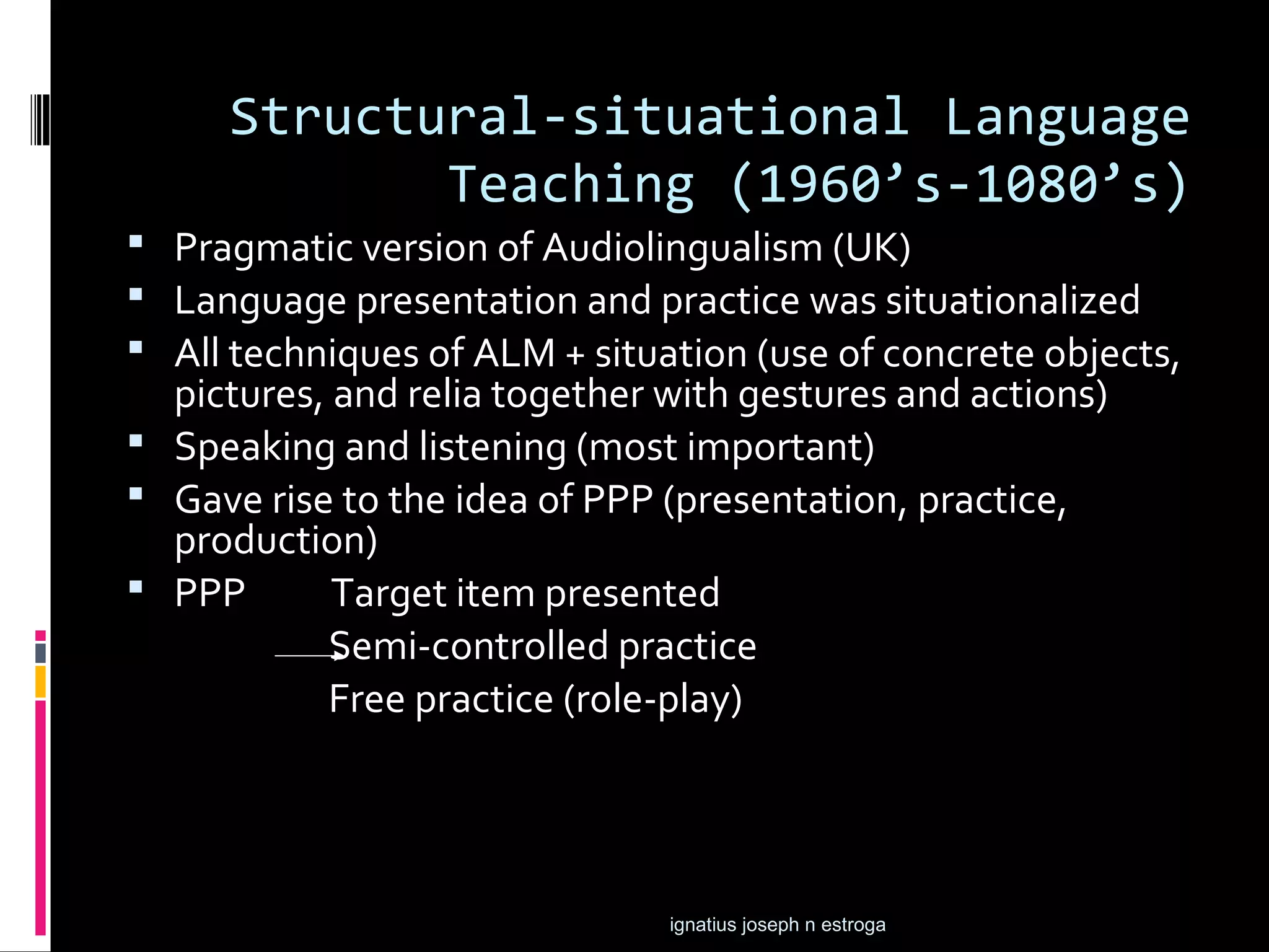 Structural-situational Language
            Teaching (1960’s-1080’s)
 Pragmatic version of Audiolingualism (UK)
 Language presentation and practice was situationalized
 All techniques of ALM + situation (use of concrete objects,
  pictures, and relia together with gestures and actions)
 Speaking and listening (most important)
 Gave rise to the idea of PPP (presentation, practice,
  production)
 PPP       Target item presented
           Semi-controlled practice
           Free practice (role-play)




                               ignatius joseph n estroga
 