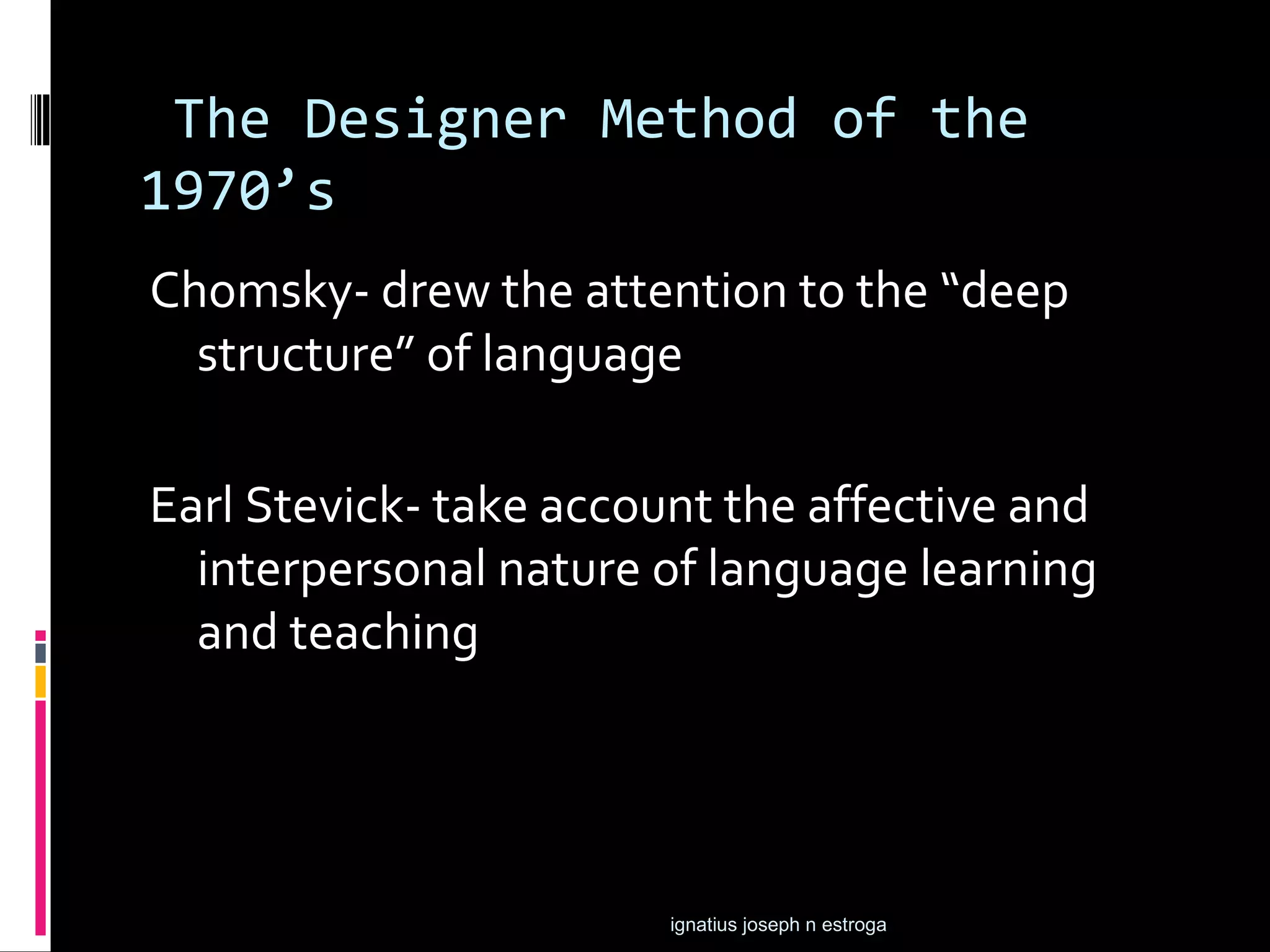 The Designer Method of the
1970’s
Chomsky- drew the attention to the “deep
  structure” of language

Earl Stevick- take account the affective and
  interpersonal nature of language learning
  and teaching




                        ignatius joseph n estroga
 