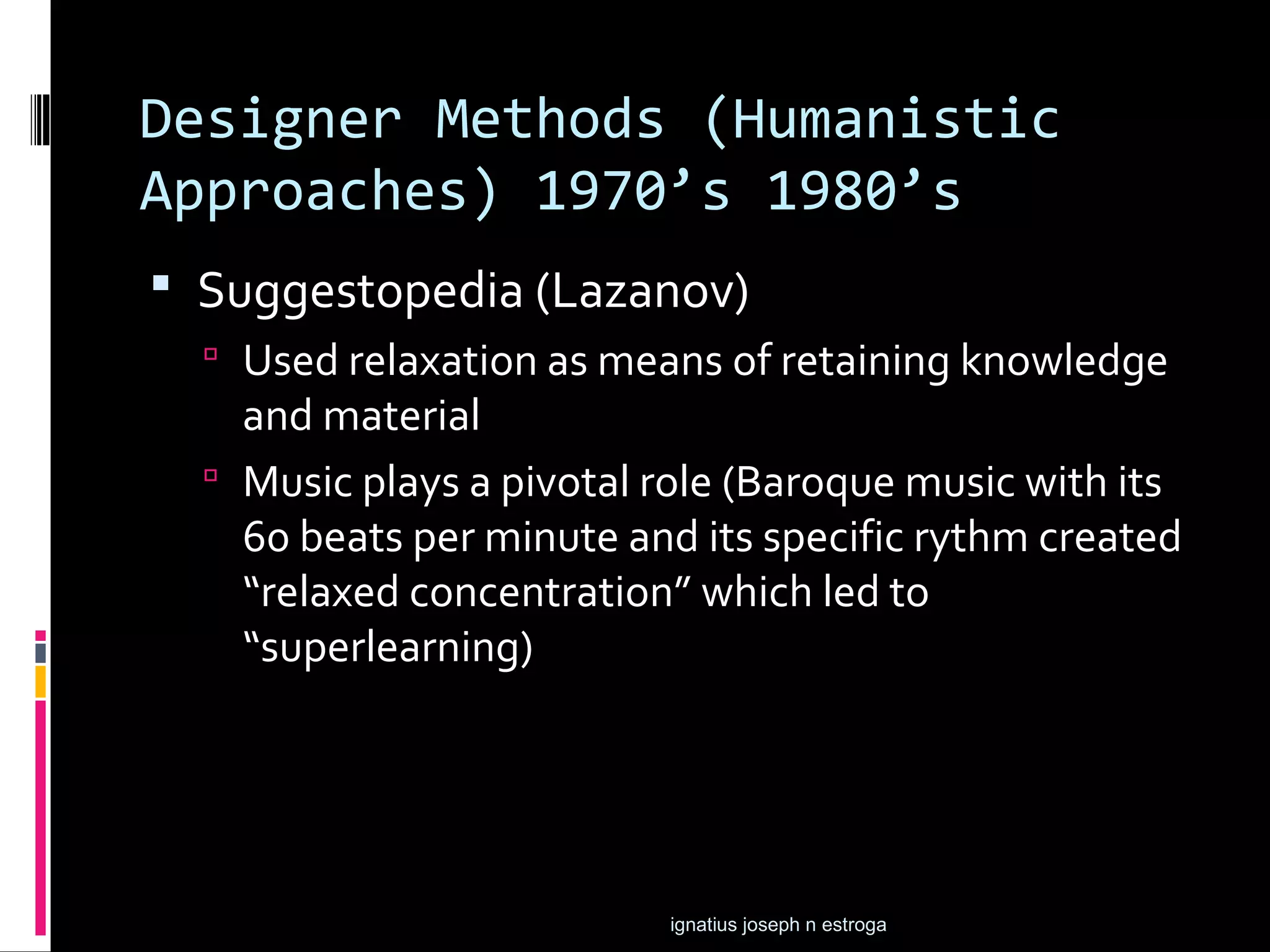 Designer Methods (Humanistic
Approaches) 1970’s 1980’s
 Suggestopedia (Lazanov)
   Used relaxation as means of retaining knowledge
    and material
   Music plays a pivotal role (Baroque music with its
    60 beats per minute and its specific rythm created
    “relaxed concentration” which led to
    “superlearning)




                          ignatius joseph n estroga
 