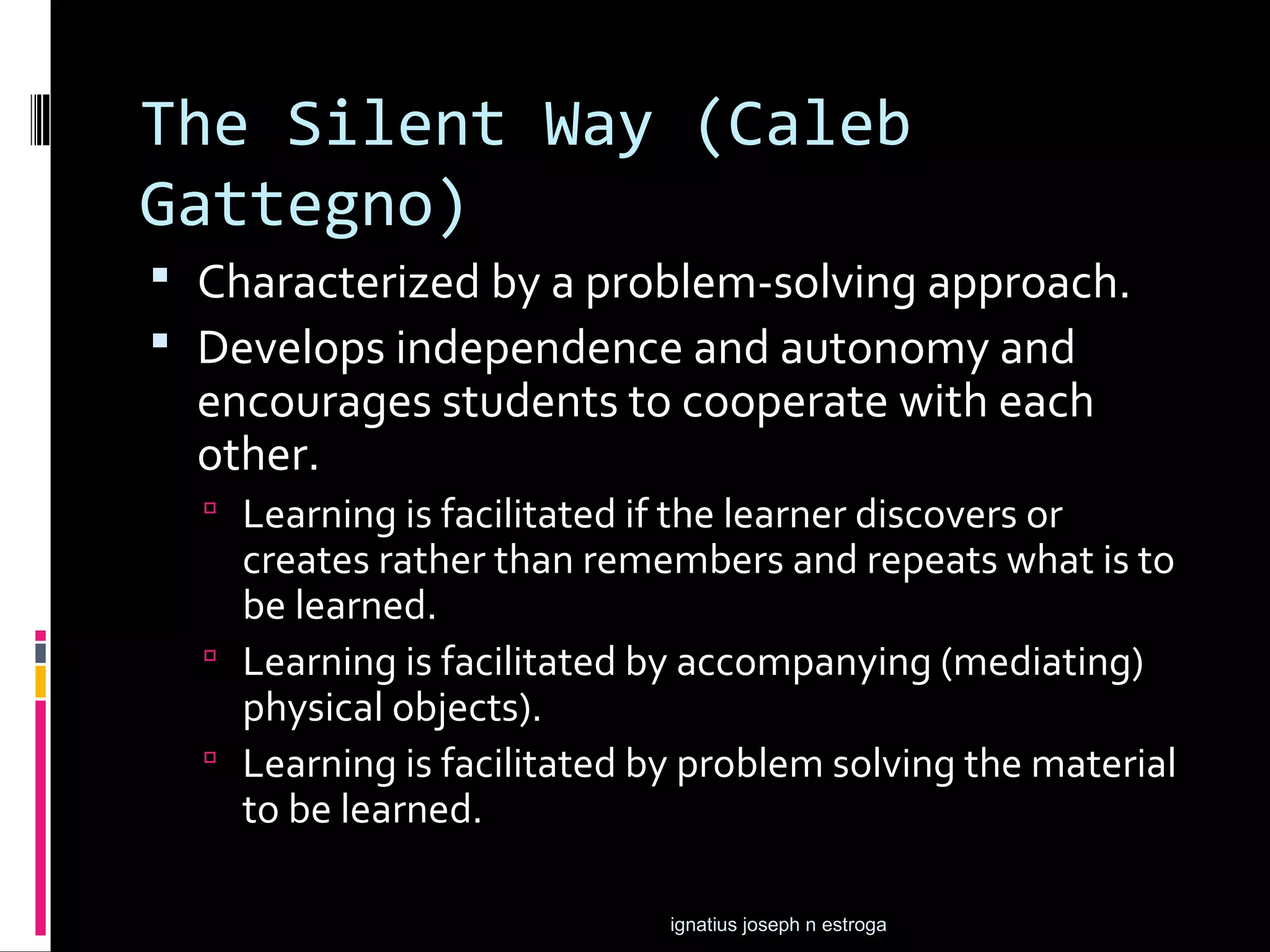 The Silent Way (Caleb
Gattegno)
 Characterized by a problem-solving approach.
 Develops independence and autonomy and
  encourages students to cooperate with each
  other.
   Learning is facilitated if the learner discovers or
    creates rather than remembers and repeats what is to
    be learned.
   Learning is facilitated by accompanying (mediating)
    physical objects).
   Learning is facilitated by problem solving the material
    to be learned.

                              ignatius joseph n estroga
 