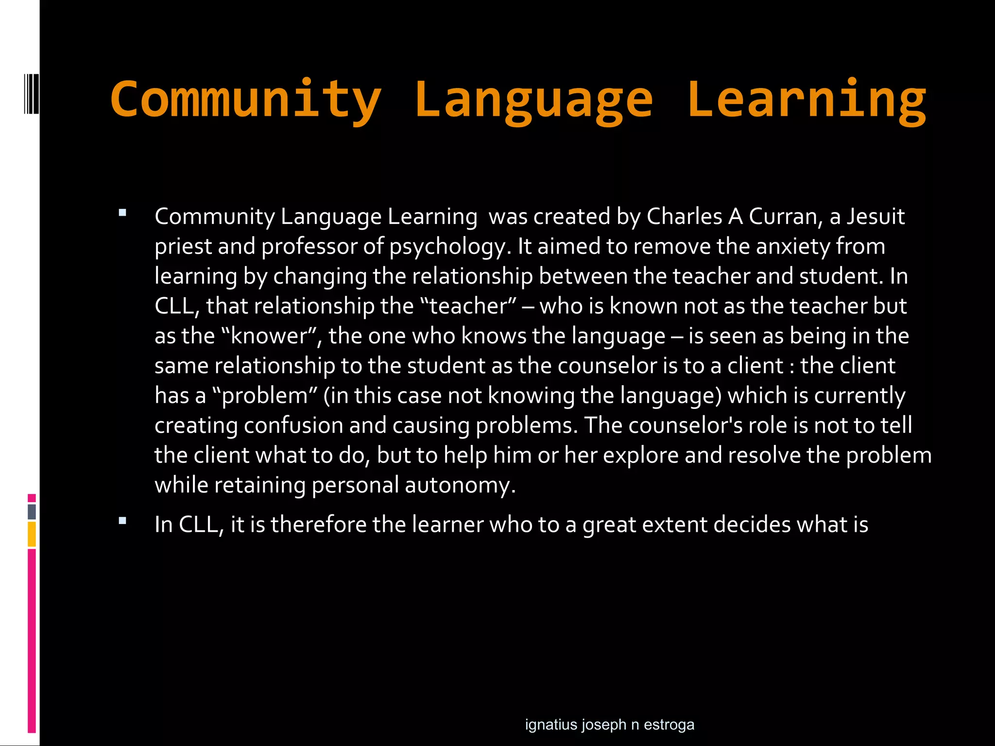Community Language Learning
   Community Language Learning was created by Charles A Curran, a Jesuit
    priest and professor of psychology. It aimed to remove the anxiety from
    learning by changing the relationship between the teacher and student. In
    CLL, that relationship the “teacher” – who is known not as the teacher but
    as the “knower”, the one who knows the language – is seen as being in the
    same relationship to the student as the counselor is to a client : the client
    has a “problem” (in this case not knowing the language) which is currently
    creating confusion and causing problems. The counselor's role is not to tell
    the client what to do, but to help him or her explore and resolve the problem
    while retaining personal autonomy.
   In CLL, it is therefore the learner who to a great extent decides what is




                                         ignatius joseph n estroga
 