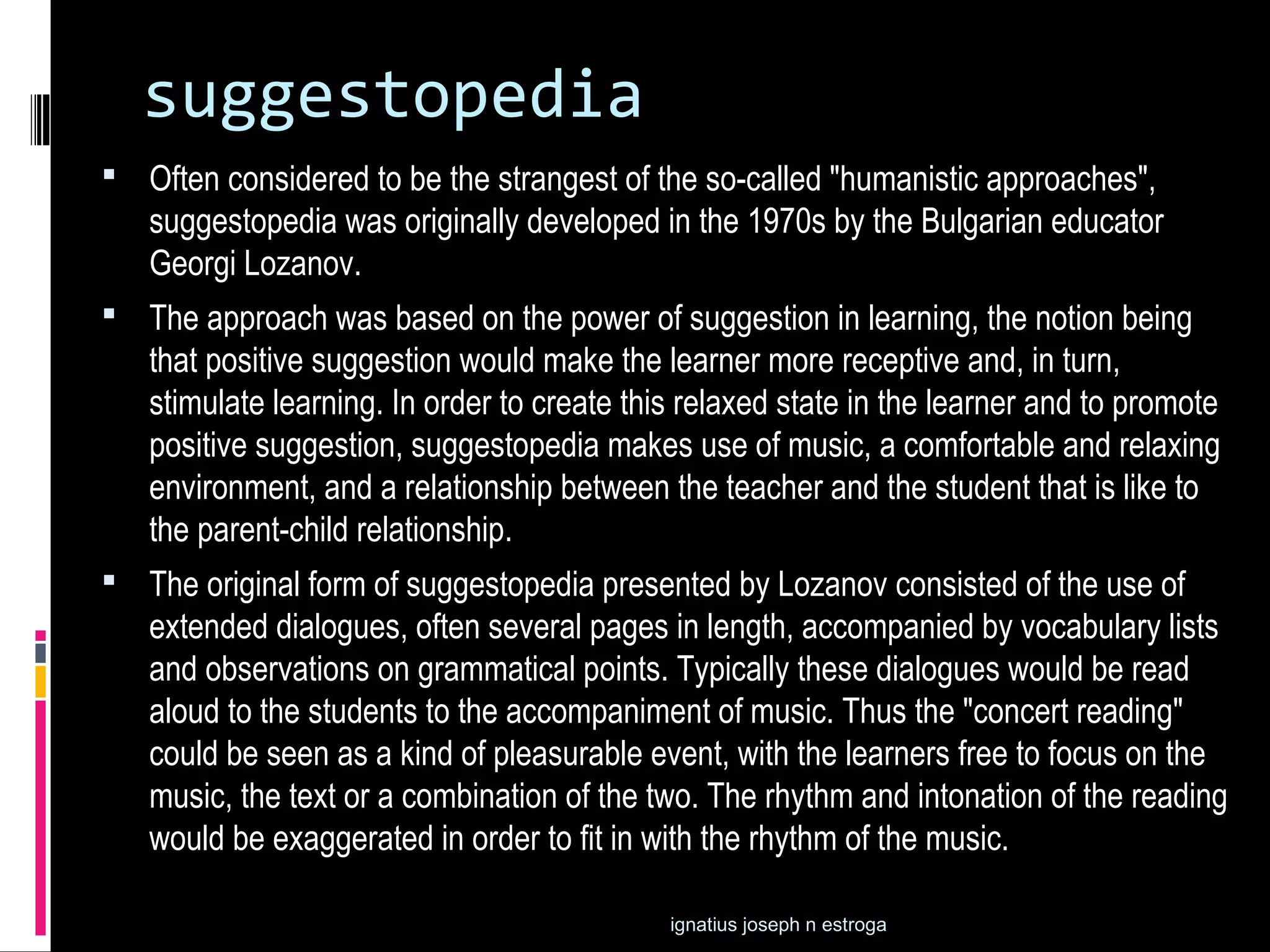 suggestopedia
 Often considered to be the strangest of the so-called "humanistic approaches",
   suggestopedia was originally developed in the 1970s by the Bulgarian educator
   Georgi Lozanov.
 The approach was based on the power of suggestion in learning, the notion being
   that positive suggestion would make the learner more receptive and, in turn,
   stimulate learning. In order to create this relaxed state in the learner and to promote
   positive suggestion, suggestopedia makes use of music, a comfortable and relaxing
   environment, and a relationship between the teacher and the student that is like to
   the parent-child relationship.
 The original form of suggestopedia presented by Lozanov consisted of the use of
   extended dialogues, often several pages in length, accompanied by vocabulary lists
   and observations on grammatical points. Typically these dialogues would be read
   aloud to the students to the accompaniment of music. Thus the "concert reading"
   could be seen as a kind of pleasurable event, with the learners free to focus on the
   music, the text or a combination of the two. The rhythm and intonation of the reading
   would be exaggerated in order to fit in with the rhythm of the music.

                                             ignatius joseph n estroga
 
