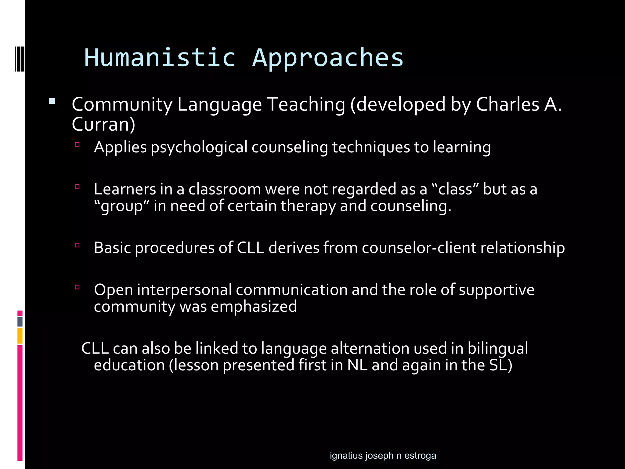 Humanistic Approaches
 Community Language Teaching (developed by Charles A.
  Curran)
   Applies psychological counseling techniques to learning

   Learners in a classroom were not regarded as a “class” but as a
    “group” in need of certain therapy and counseling.

   Basic procedures of CLL derives from counselor-client relationship

   Open interpersonal communication and the role of supportive
    community was emphasized

   CLL can also be linked to language alternation used in bilingual
    education (lesson presented first in NL and again in the SL)




                                      ignatius joseph n estroga
 
