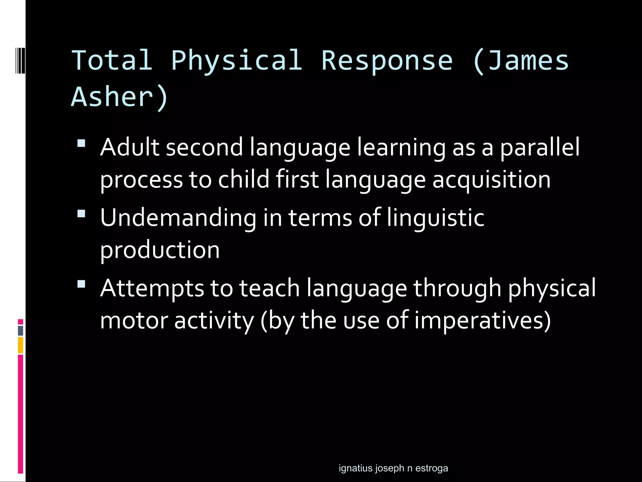 Total Physical Response (James
Asher)
 Adult second language learning as a parallel
  process to child first language acquisition
 Undemanding in terms of linguistic
  production
 Attempts to teach language through physical
  motor activity (by the use of imperatives)




                       ignatius joseph n estroga
 