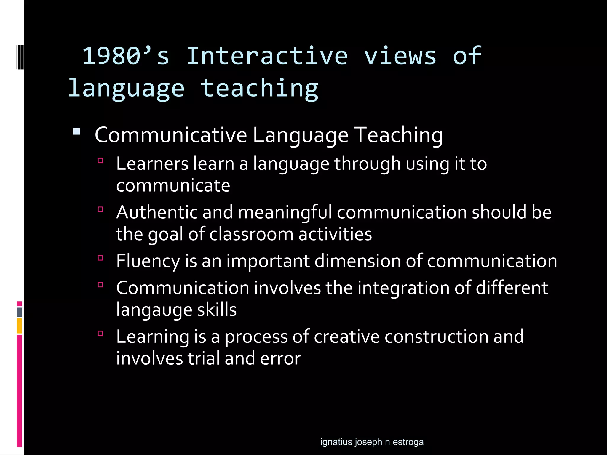 1980’s Interactive views of
language teaching
 Communicative Language Teaching
   Learners learn a language through using it to
      communicate
     Authentic and meaningful communication should be
      the goal of classroom activities
     Fluency is an important dimension of communication
     Communication involves the integration of different
      langauge skills
     Learning is a process of creative construction and
      involves trial and error


                             ignatius joseph n estroga
 