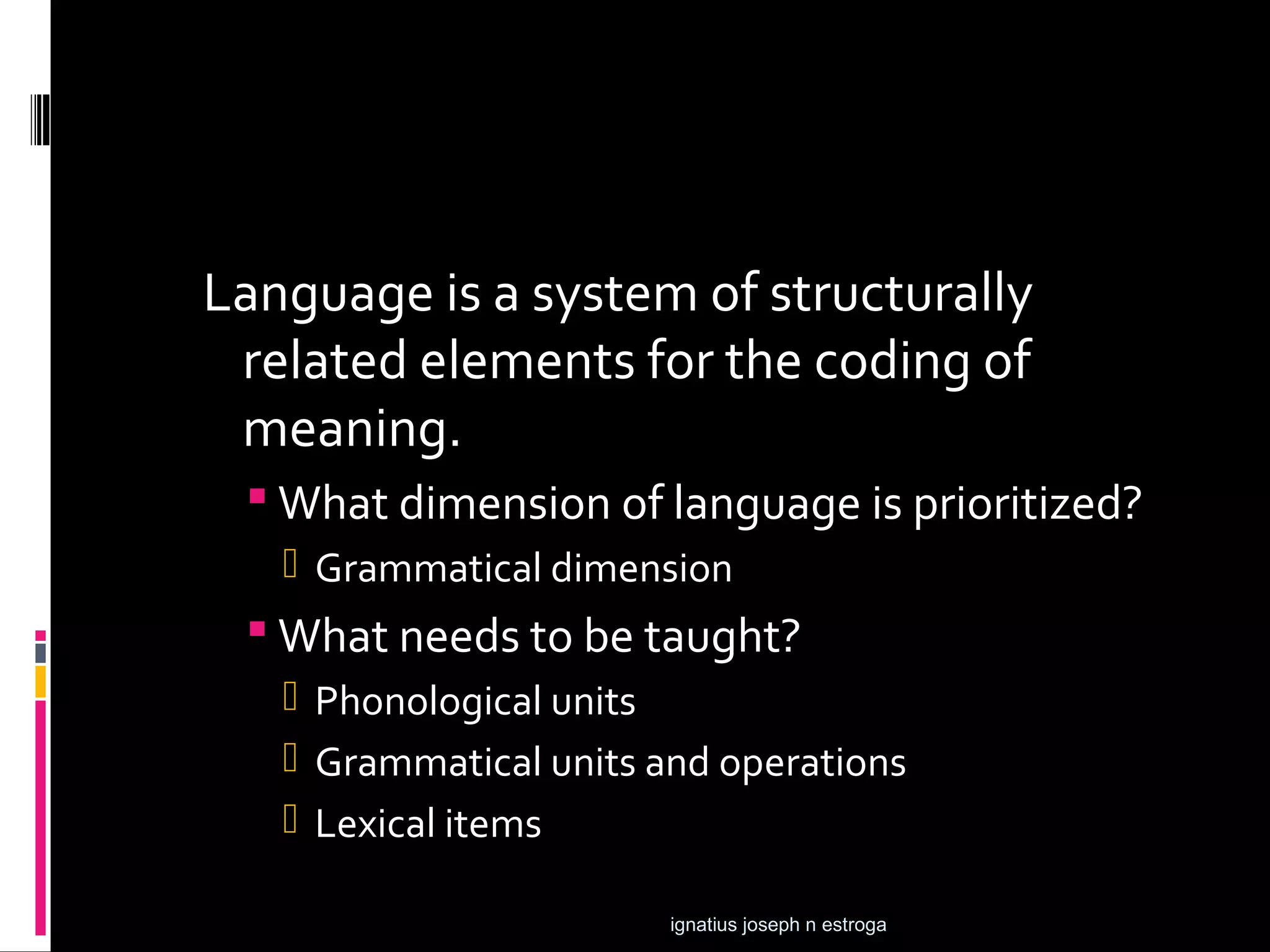 Language is a system of structurally
 related elements for the coding of
 meaning.
  What dimension of language is prioritized?
    Grammatical dimension
  What needs to be taught?
    Phonological units
    Grammatical units and operations
    Lexical items

                        ignatius joseph n estroga
 