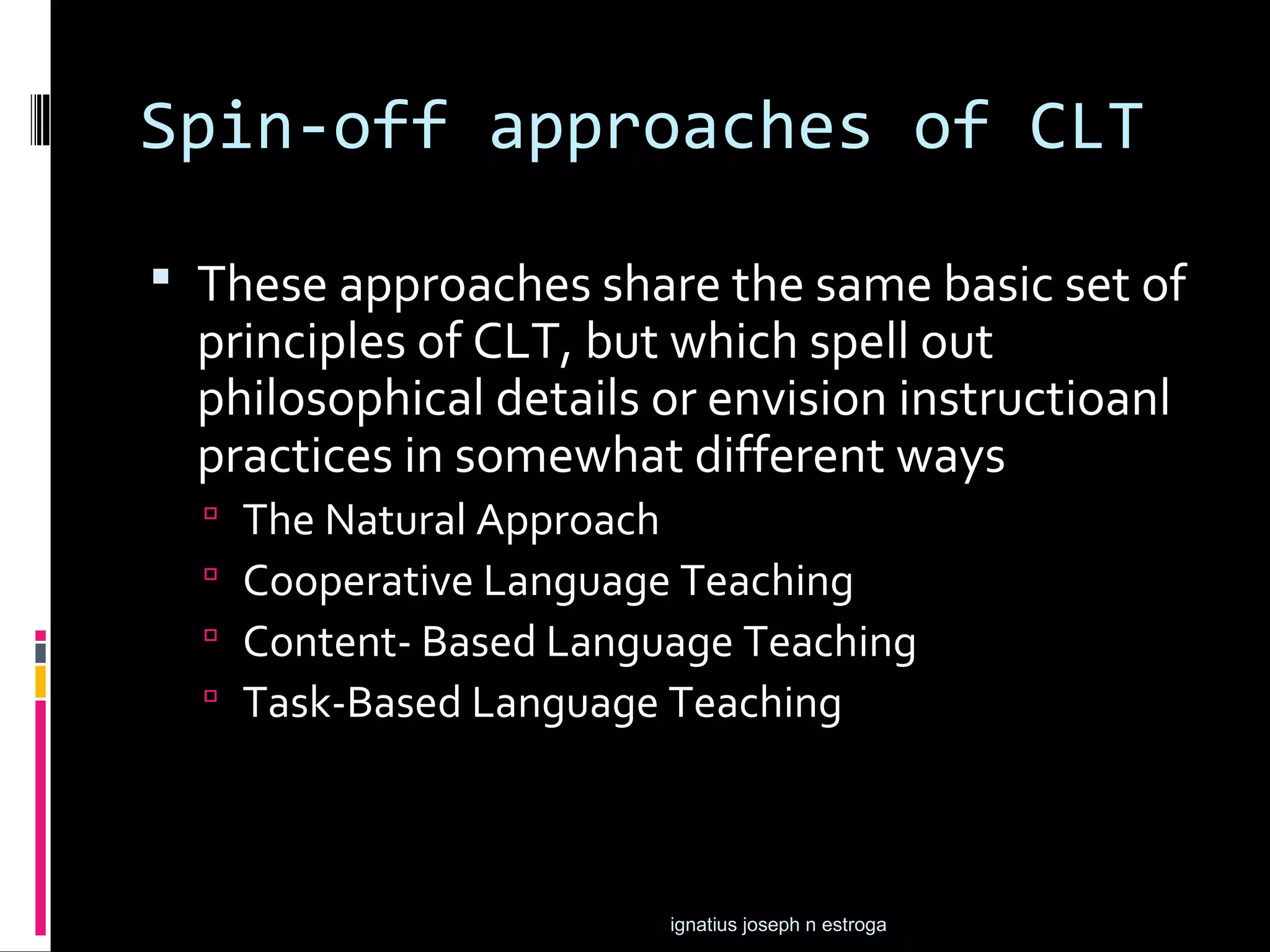 Spin-off approaches of CLT

 These approaches share the same basic set of
  principles of CLT, but which spell out
  philosophical details or envision instructioanl
  practices in somewhat different ways
     The Natural Approach
     Cooperative Language Teaching
     Content- Based Language Teaching
     Task-Based Language Teaching



                          ignatius joseph n estroga
 