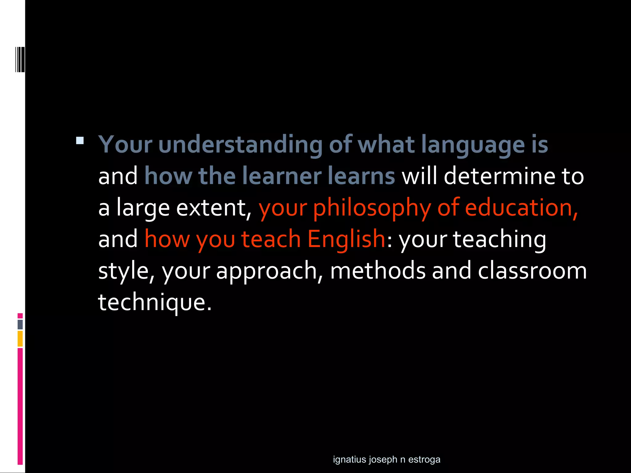  Your understanding of what language is
 and how the learner learns will determine to
 a large extent, your philosophy of education,
 and how you teach English: your teaching
 style, your approach, methods and classroom
 technique.




                      ignatius joseph n estroga
 