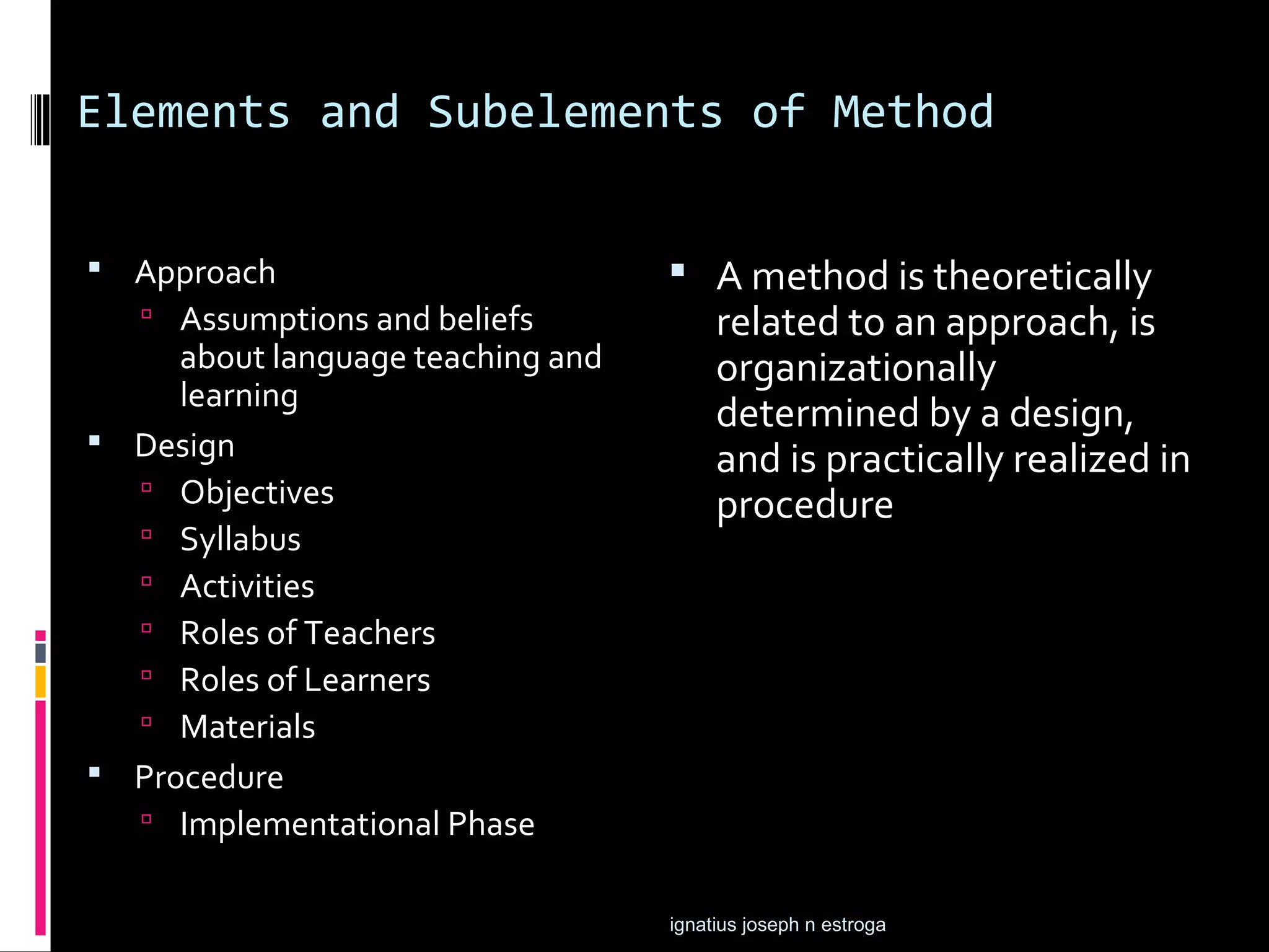 Elements and Subelements of Method


 Approach                          A method is theoretically
    Assumptions and beliefs            related to an approach, is
     about language teaching and        organizationally
     learning
                                        determined by a design,
 Design
                                        and is practically realized in
   Objectives
                                        procedure
   Syllabus
   Activities
   Roles of Teachers
   Roles of Learners
   Materials
 Procedure
   Implementational Phase


                                   ignatius joseph n estroga
 