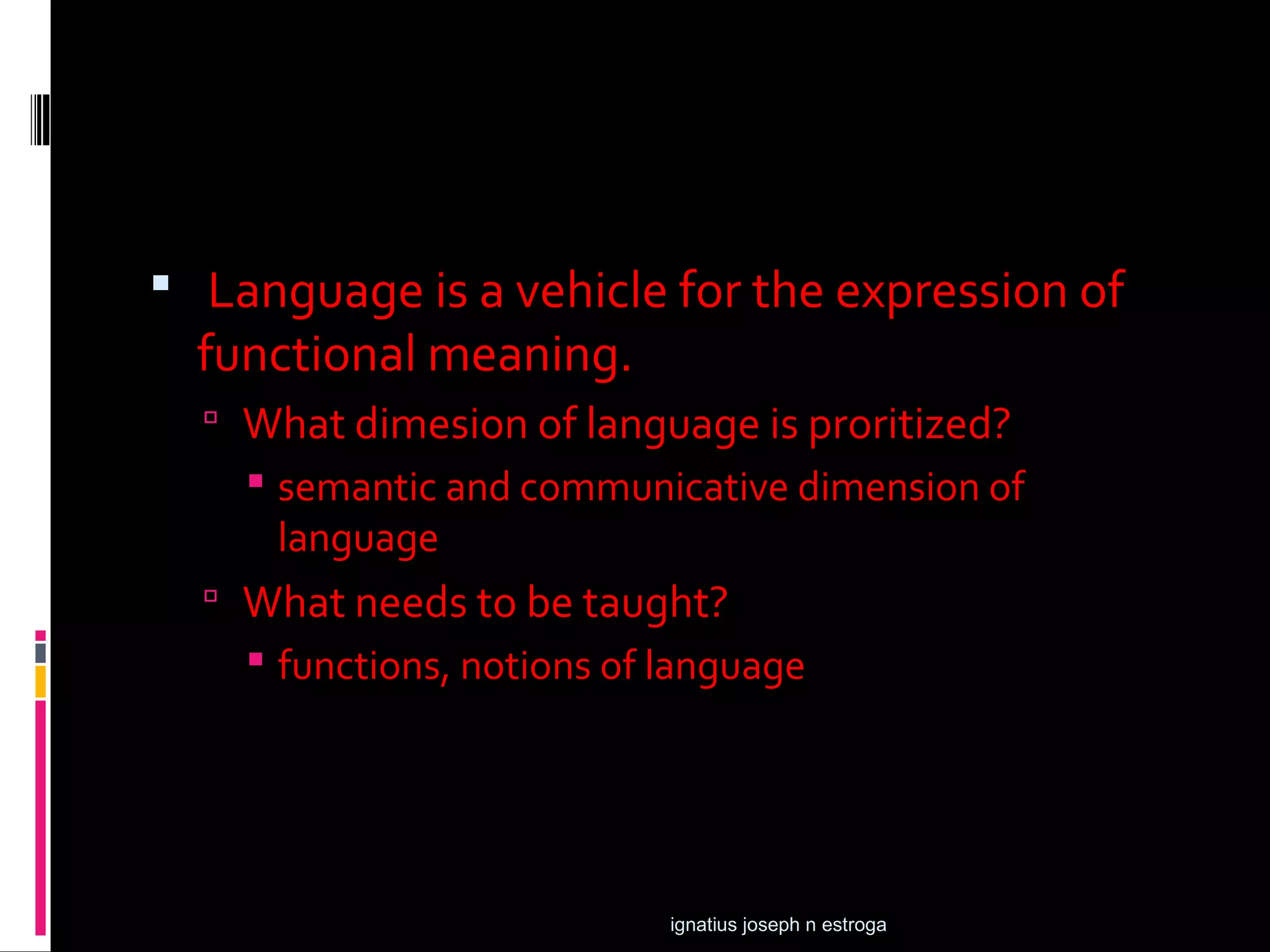  Language is a vehicle for the expression of
  functional meaning.
   What dimesion of language is proritized?
     semantic and communicative dimension of
      language
   What needs to be taught?
     functions, notions of language




                            ignatius joseph n estroga
 